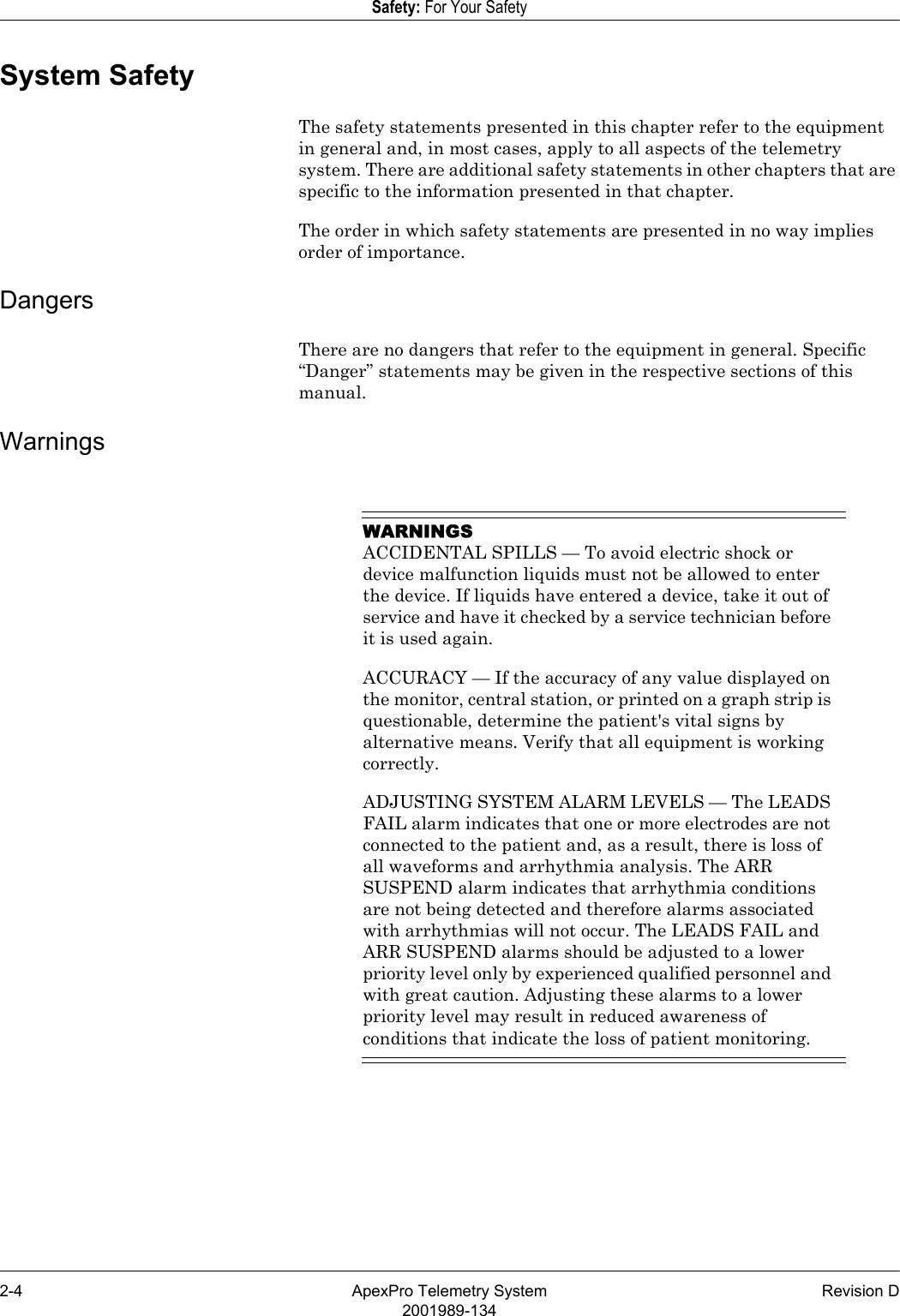 2-4 ApexPro Telemetry System Revision D2001989-134Safety: For Your SafetySystem SafetyThe safety statements presented in this chapter refer to the equipment in general and, in most cases, apply to all aspects of the telemetry system. There are additional safety statements in other chapters that are specific to the information presented in that chapter.The order in which safety statements are presented in no way implies order of importance.DangersThere are no dangers that refer to the equipment in general. Specific “Danger” statements may be given in the respective sections of this manual.WarningsWARNINGSACCIDENTAL SPILLS — To avoid electric shock or device malfunction liquids must not be allowed to enter the device. If liquids have entered a device, take it out of service and have it checked by a service technician before it is used again.ACCURACY — If the accuracy of any value displayed on the monitor, central station, or printed on a graph strip is questionable, determine the patient&apos;s vital signs by alternative means. Verify that all equipment is working correctly.ADJUSTING SYSTEM ALARM LEVELS — The LEADS FAIL alarm indicates that one or more electrodes are not connected to the patient and, as a result, there is loss of all waveforms and arrhythmia analysis. The ARR SUSPEND alarm indicates that arrhythmia conditions are not being detected and therefore alarms associated with arrhythmias will not occur. The LEADS FAIL and ARR SUSPEND alarms should be adjusted to a lower priority level only by experienced qualified personnel and with great caution. Adjusting these alarms to a lower priority level may result in reduced awareness of conditions that indicate the loss of patient monitoring. 