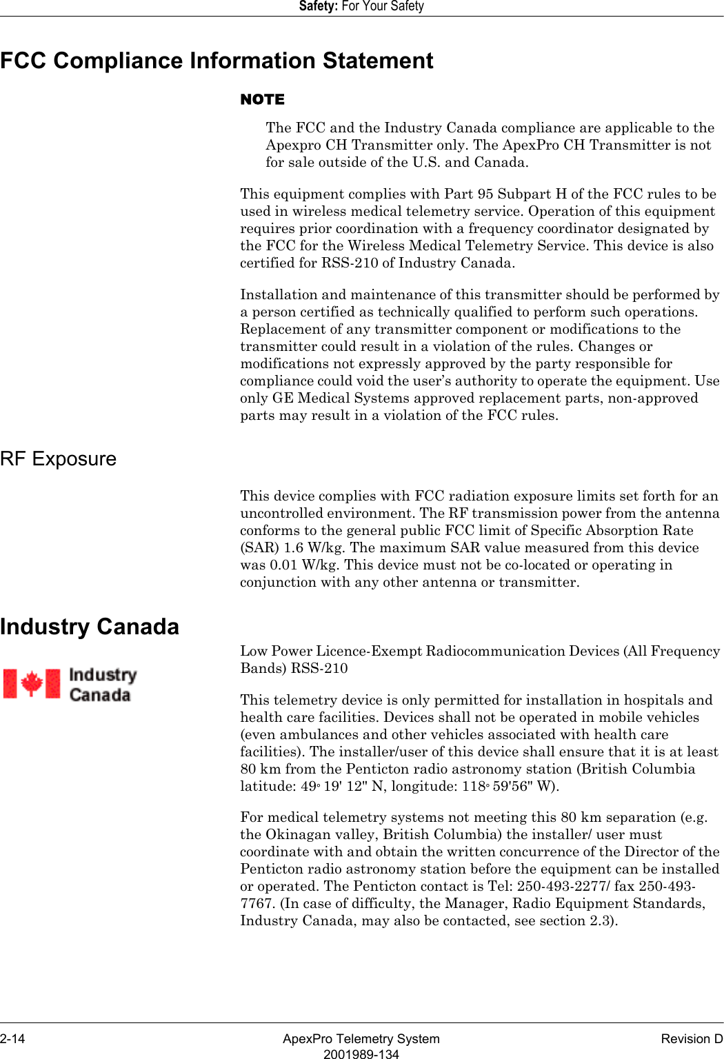 2-14 ApexPro Telemetry System Revision D2001989-134Safety: For Your SafetyFCC Compliance Information StatementNOTEThe FCC and the Industry Canada compliance are applicable to the Apexpro CH Transmitter only. The ApexPro CH Transmitter is not for sale outside of the U.S. and Canada.This equipment complies with Part 95 Subpart H of the FCC rules to be used in wireless medical telemetry service. Operation of this equipment requires prior coordination with a frequency coordinator designated by the FCC for the Wireless Medical Telemetry Service. This device is also certified for RSS-210 of Industry Canada.Installation and maintenance of this transmitter should be performed by a person certified as technically qualified to perform such operations. Replacement of any transmitter component or modifications to the transmitter could result in a violation of the rules. Changes or modifications not expressly approved by the party responsible for compliance could void the user’s authority to operate the equipment. Use only GE Medical Systems approved replacement parts, non-approved parts may result in a violation of the FCC rules.RF ExposureThis device complies with FCC radiation exposure limits set forth for an uncontrolled environment. The RF transmission power from the antenna conforms to the general public FCC limit of Specific Absorption Rate (SAR) 1.6 W/kg. The maximum SAR value measured from this device was 0.01 W/kg. This device must not be co-located or operating in conjunction with any other antenna or transmitter.Industry CanadaLow Power Licence-Exempt Radiocommunication Devices (All Frequency Bands) RSS-210This telemetry device is only permitted for installation in hospitals and health care facilities. Devices shall not be operated in mobile vehicles (even ambulances and other vehicles associated with health care facilities). The installer/user of this device shall ensure that it is at least 80 km from the Penticton radio astronomy station (British Columbia latitude: 49° 19&apos; 12&quot; N, longitude: 118° 59&apos;56&quot; W). For medical telemetry systems not meeting this 80 km separation (e.g. the Okinagan valley, British Columbia) the installer/ user must coordinate with and obtain the written concurrence of the Director of the Penticton radio astronomy station before the equipment can be installed or operated. The Penticton contact is Tel: 250-493-2277/ fax 250-493-7767. (In case of difficulty, the Manager, Radio Equipment Standards, Industry Canada, may also be contacted, see section 2.3).