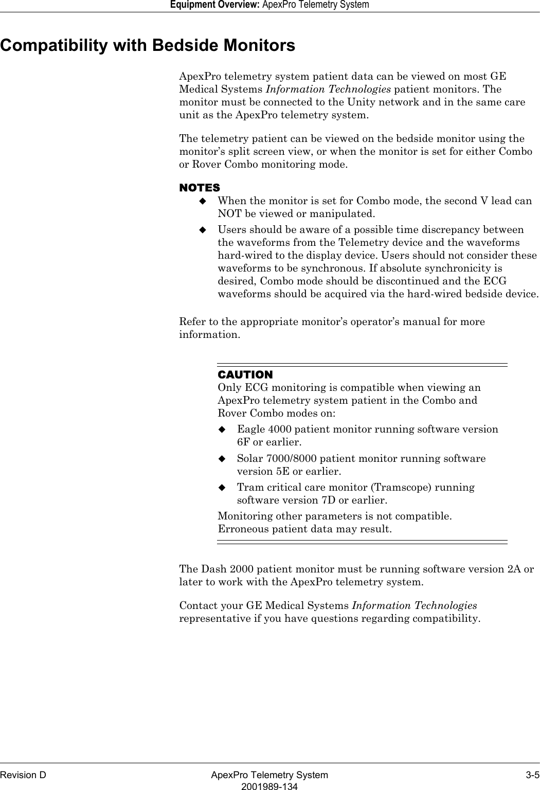 Revision D ApexPro Telemetry System 3-52001989-134Equipment Overview: ApexPro Telemetry SystemCompatibility with Bedside MonitorsApexPro telemetry system patient data can be viewed on most GE Medical Systems Information Technologies patient monitors. The monitor must be connected to the Unity network and in the same care unit as the ApexPro telemetry system.The telemetry patient can be viewed on the bedside monitor using the monitor’s split screen view, or when the monitor is set for either Combo or Rover Combo monitoring mode.NOTESWhen the monitor is set for Combo mode, the second V lead can NOT be viewed or manipulated.Users should be aware of a possible time discrepancy between the waveforms from the Telemetry device and the waveforms hard-wired to the display device. Users should not consider these waveforms to be synchronous. If absolute synchronicity is desired, Combo mode should be discontinued and the ECG waveforms should be acquired via the hard-wired bedside device.Refer to the appropriate monitor’s operator’s manual for more information.CAUTIONOnly ECG monitoring is compatible when viewing an ApexPro telemetry system patient in the Combo and Rover Combo modes on:Eagle 4000 patient monitor running software version 6F or earlier.Solar 7000/8000 patient monitor running software version 5E or earlier.Tram critical care monitor (Tramscope) running software version 7D or earlier.Monitoring other parameters is not compatible. Erroneous patient data may result.The Dash 2000 patient monitor must be running software version 2A or later to work with the ApexPro telemetry system.Contact your GE Medical Systems Information Technologies representative if you have questions regarding compatibility.