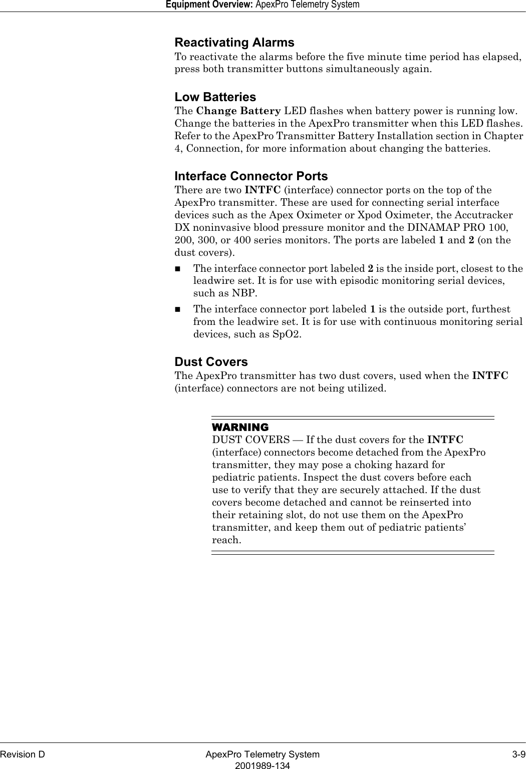 Revision D ApexPro Telemetry System 3-92001989-134Equipment Overview: ApexPro Telemetry SystemReactivating AlarmsTo reactivate the alarms before the five minute time period has elapsed, press both transmitter buttons simultaneously again.Low BatteriesThe Change Battery LED flashes when battery power is running low. Change the batteries in the ApexPro transmitter when this LED flashes. Refer to the ApexPro Transmitter Battery Installation section in Chapter 4, Connection, for more information about changing the batteries.Interface Connector PortsThere are two INTFC (interface) connector ports on the top of the ApexPro transmitter. These are used for connecting serial interface devices such as the Apex Oximeter or Xpod Oximeter, the Accutracker DX noninvasive blood pressure monitor and the DINAMAP PRO 100, 200, 300, or 400 series monitors. The ports are labeled 1 and 2 (on the dust covers).The interface connector port labeled 2 is the inside port, closest to the leadwire set. It is for use with episodic monitoring serial devices, such as NBP.The interface connector port labeled 1 is the outside port, furthest from the leadwire set. It is for use with continuous monitoring serial devices, such as SpO2.Dust CoversThe ApexPro transmitter has two dust covers, used when the INTFC (interface) connectors are not being utilized.WARNINGDUST COVERS — If the dust covers for the INTFC (interface) connectors become detached from the ApexPro transmitter, they may pose a choking hazard for pediatric patients. Inspect the dust covers before each use to verify that they are securely attached. If the dust covers become detached and cannot be reinserted into their retaining slot, do not use them on the ApexPro transmitter, and keep them out of pediatric patients’ reach.