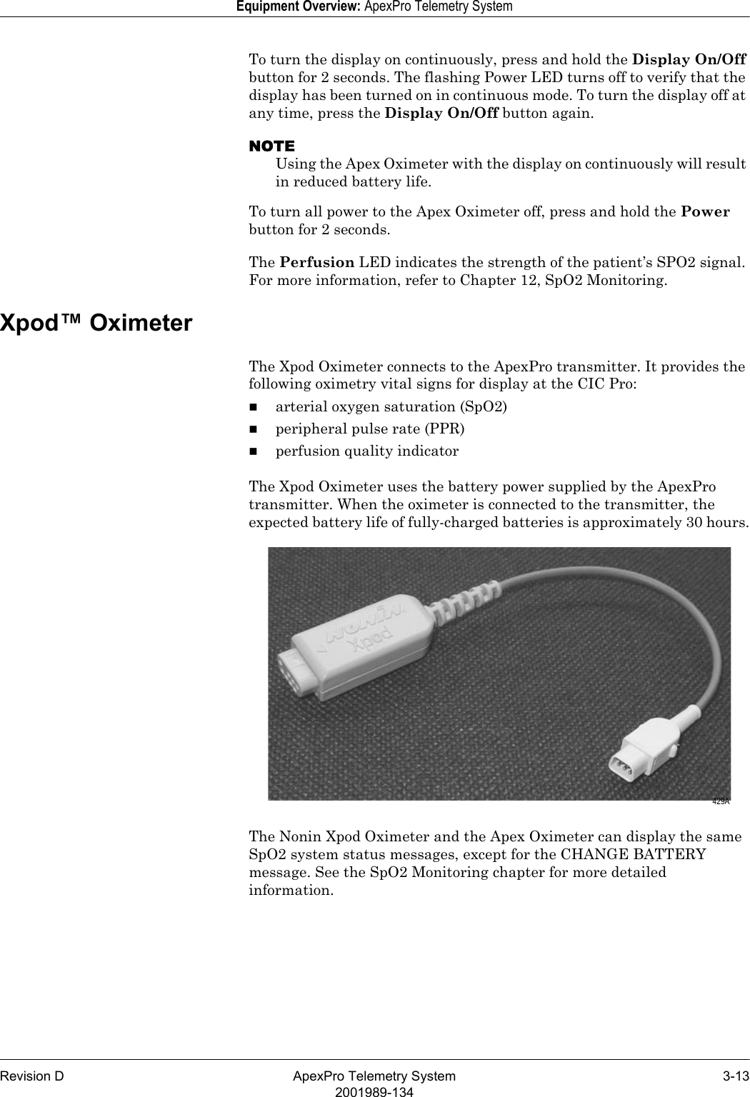 Revision D ApexPro Telemetry System 3-132001989-134Equipment Overview: ApexPro Telemetry SystemTo turn the display on continuously, press and hold the Display On/Off button for 2 seconds. The flashing Power LED turns off to verify that the display has been turned on in continuous mode. To turn the display off at any time, press the Display On/Off button again.NOTEUsing the Apex Oximeter with the display on continuously will result in reduced battery life.To turn all power to the Apex Oximeter off, press and hold the Power button for 2 seconds.The Perfusion LED indicates the strength of the patient’s SPO2 signal. For more information, refer to Chapter 12, SpO2 Monitoring.Xpod™ OximeterThe Xpod Oximeter connects to the ApexPro transmitter. It provides the following oximetry vital signs for display at the CIC Pro:arterial oxygen saturation (SpO2)peripheral pulse rate (PPR)perfusion quality indicatorThe Xpod Oximeter uses the battery power supplied by the ApexPro transmitter. When the oximeter is connected to the transmitter, the expected battery life of fully-charged batteries is approximately 30 hours.The Nonin Xpod Oximeter and the Apex Oximeter can display the same SpO2 system status messages, except for the CHANGE BATTERY message. See the SpO2 Monitoring chapter for more detailed information. 429A