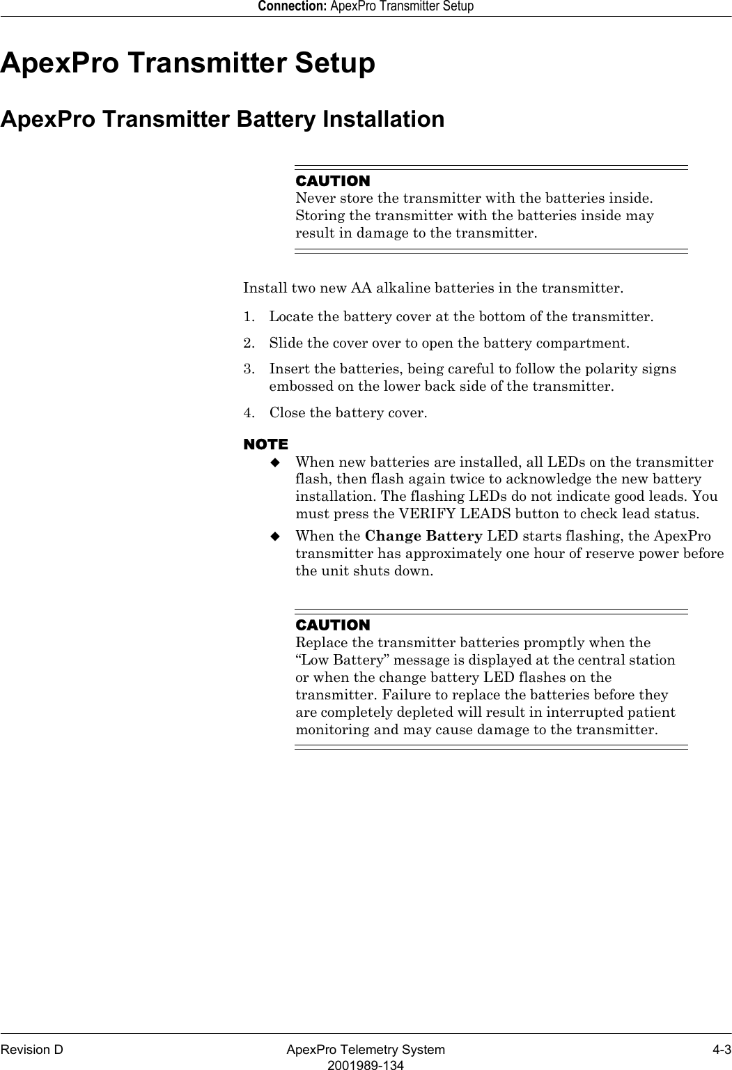 Revision D ApexPro Telemetry System 4-32001989-134Connection: ApexPro Transmitter SetupApexPro Transmitter SetupApexPro Transmitter Battery InstallationCAUTIONNever store the transmitter with the batteries inside. Storing the transmitter with the batteries inside may result in damage to the transmitter.Install two new AA alkaline batteries in the transmitter.1. Locate the battery cover at the bottom of the transmitter.2. Slide the cover over to open the battery compartment.3. Insert the batteries, being careful to follow the polarity signs embossed on the lower back side of the transmitter.4. Close the battery cover.NOTEWhen new batteries are installed, all LEDs on the transmitter flash, then flash again twice to acknowledge the new battery installation. The flashing LEDs do not indicate good leads. You must press the VERIFY LEADS button to check lead status.When the Change Battery LED starts flashing, the ApexPro transmitter has approximately one hour of reserve power before the unit shuts down.CAUTIONReplace the transmitter batteries promptly when the “Low Battery” message is displayed at the central station or when the change battery LED flashes on the transmitter. Failure to replace the batteries before they are completely depleted will result in interrupted patient monitoring and may cause damage to the transmitter.
