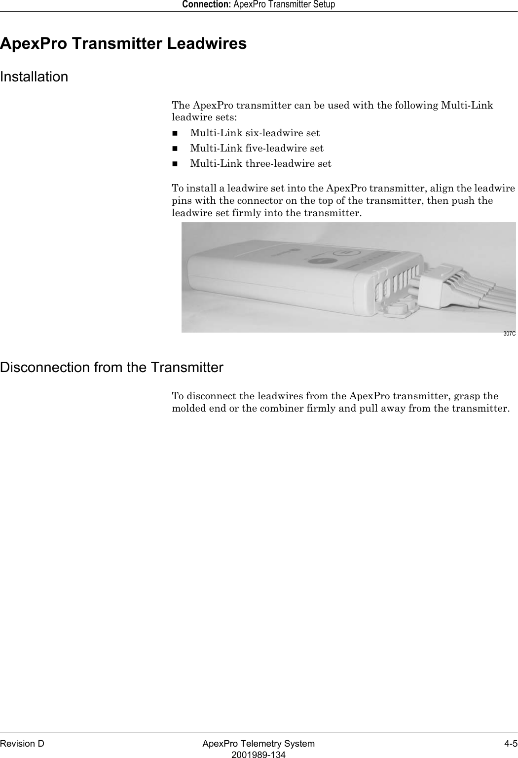 Revision D ApexPro Telemetry System 4-52001989-134Connection: ApexPro Transmitter SetupApexPro Transmitter LeadwiresInstallationThe ApexPro transmitter can be used with the following Multi-Link leadwire sets:Multi-Link six-leadwire setMulti-Link five-leadwire setMulti-Link three-leadwire setTo install a leadwire set into the ApexPro transmitter, align the leadwire pins with the connector on the top of the transmitter, then push the leadwire set firmly into the transmitter.Disconnection from the TransmitterTo disconnect the leadwires from the ApexPro transmitter, grasp the molded end or the combiner firmly and pull away from the transmitter. 307C