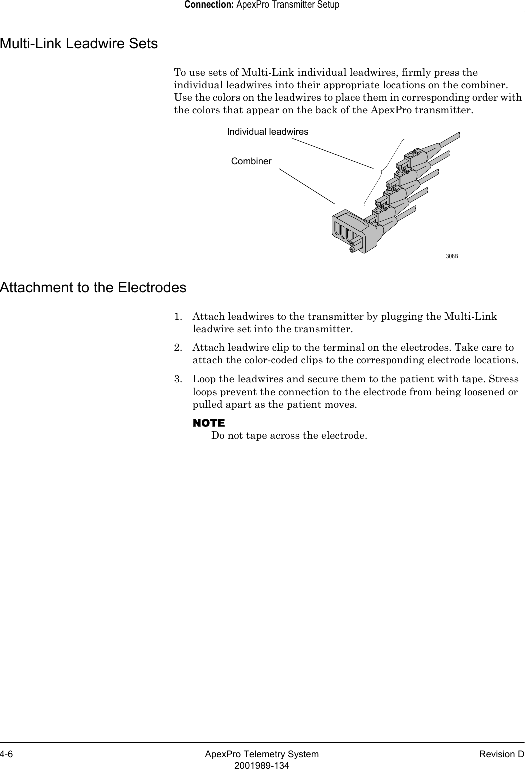 4-6 ApexPro Telemetry System Revision D2001989-134Connection: ApexPro Transmitter SetupMulti-Link Leadwire SetsTo use sets of Multi-Link individual leadwires, firmly press the individual leadwires into their appropriate locations on the combiner. Use the colors on the leadwires to place them in corresponding order with the colors that appear on the back of the ApexPro transmitter. Attachment to the Electrodes1. Attach leadwires to the transmitter by plugging the Multi-Link leadwire set into the transmitter.2. Attach leadwire clip to the terminal on the electrodes. Take care to attach the color-coded clips to the corresponding electrode locations.3. Loop the leadwires and secure them to the patient with tape. Stress loops prevent the connection to the electrode from being loosened or pulled apart as the patient moves.NOTEDo not tape across the electrode.Individual leadwiresCombiner 308B
