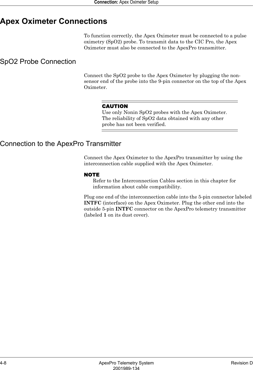 4-8 ApexPro Telemetry System Revision D2001989-134Connection: Apex Oximeter SetupApex Oximeter ConnectionsTo function correctly, the Apex Oximeter must be connected to a pulse oximetry (SpO2) probe. To transmit data to the CIC Pro, the Apex Oximeter must also be connected to the ApexPro transmitter.SpO2 Probe ConnectionConnect the SpO2 probe to the Apex Oximeter by plugging the non-sensor end of the probe into the 9-pin connector on the top of the Apex Oximeter.CAUTIONUse only Nonin SpO2 probes with the Apex Oximeter. The reliability of SpO2 data obtained with any other probe has not been verified.Connection to the ApexPro TransmitterConnect the Apex Oximeter to the ApexPro transmitter by using the interconnection cable supplied with the Apex Oximeter.NOTERefer to the Interconnection Cables section in this chapter for information about cable compatibility.Plug one end of the interconnection cable into the 5-pin connector labeled INTFC (interface) on the Apex Oximeter. Plug the other end into the outside 5-pin INTFC connector on the ApexPro telemetry transmitter (labeled 1 on its dust cover).