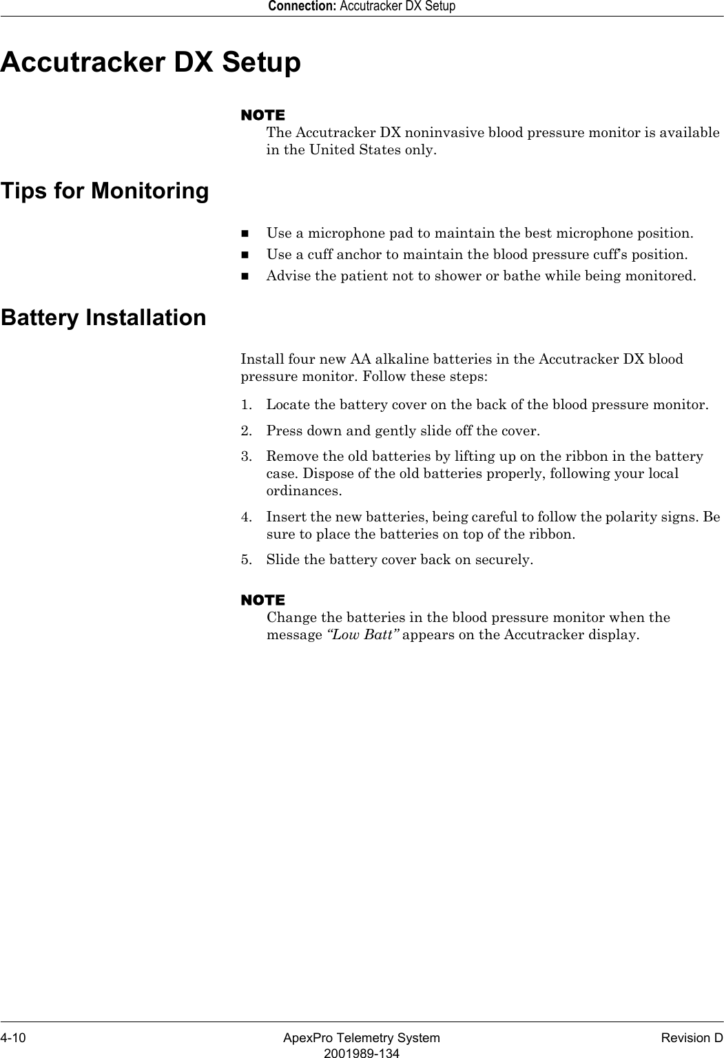 4-10 ApexPro Telemetry System Revision D2001989-134Connection: Accutracker DX SetupAccutracker DX SetupNOTEThe Accutracker DX noninvasive blood pressure monitor is available in the United States only.Tips for MonitoringUse a microphone pad to maintain the best microphone position.Use a cuff anchor to maintain the blood pressure cuff’s position.Advise the patient not to shower or bathe while being monitored.Battery InstallationInstall four new AA alkaline batteries in the Accutracker DX blood pressure monitor. Follow these steps:1. Locate the battery cover on the back of the blood pressure monitor.2. Press down and gently slide off the cover.3. Remove the old batteries by lifting up on the ribbon in the battery case. Dispose of the old batteries properly, following your local ordinances.4. Insert the new batteries, being careful to follow the polarity signs. Be sure to place the batteries on top of the ribbon.5. Slide the battery cover back on securely.NOTEChange the batteries in the blood pressure monitor when the message “Low Batt” appears on the Accutracker display.