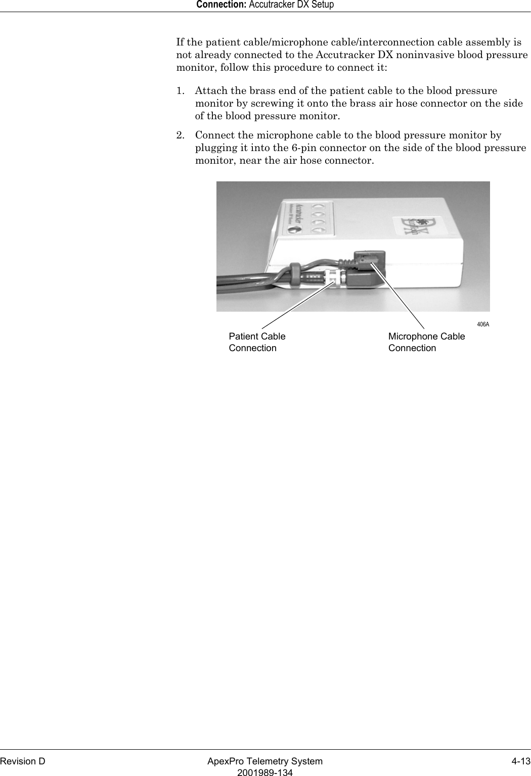 Revision D ApexPro Telemetry System 4-132001989-134Connection: Accutracker DX SetupIf the patient cable/microphone cable/interconnection cable assembly is not already connected to the Accutracker DX noninvasive blood pressure monitor, follow this procedure to connect it:1. Attach the brass end of the patient cable to the blood pressure monitor by screwing it onto the brass air hose connector on the side of the blood pressure monitor. 2. Connect the microphone cable to the blood pressure monitor by plugging it into the 6-pin connector on the side of the blood pressure monitor, near the air hose connector.Patient Cable ConnectionMicrophone Cable Connection 406A