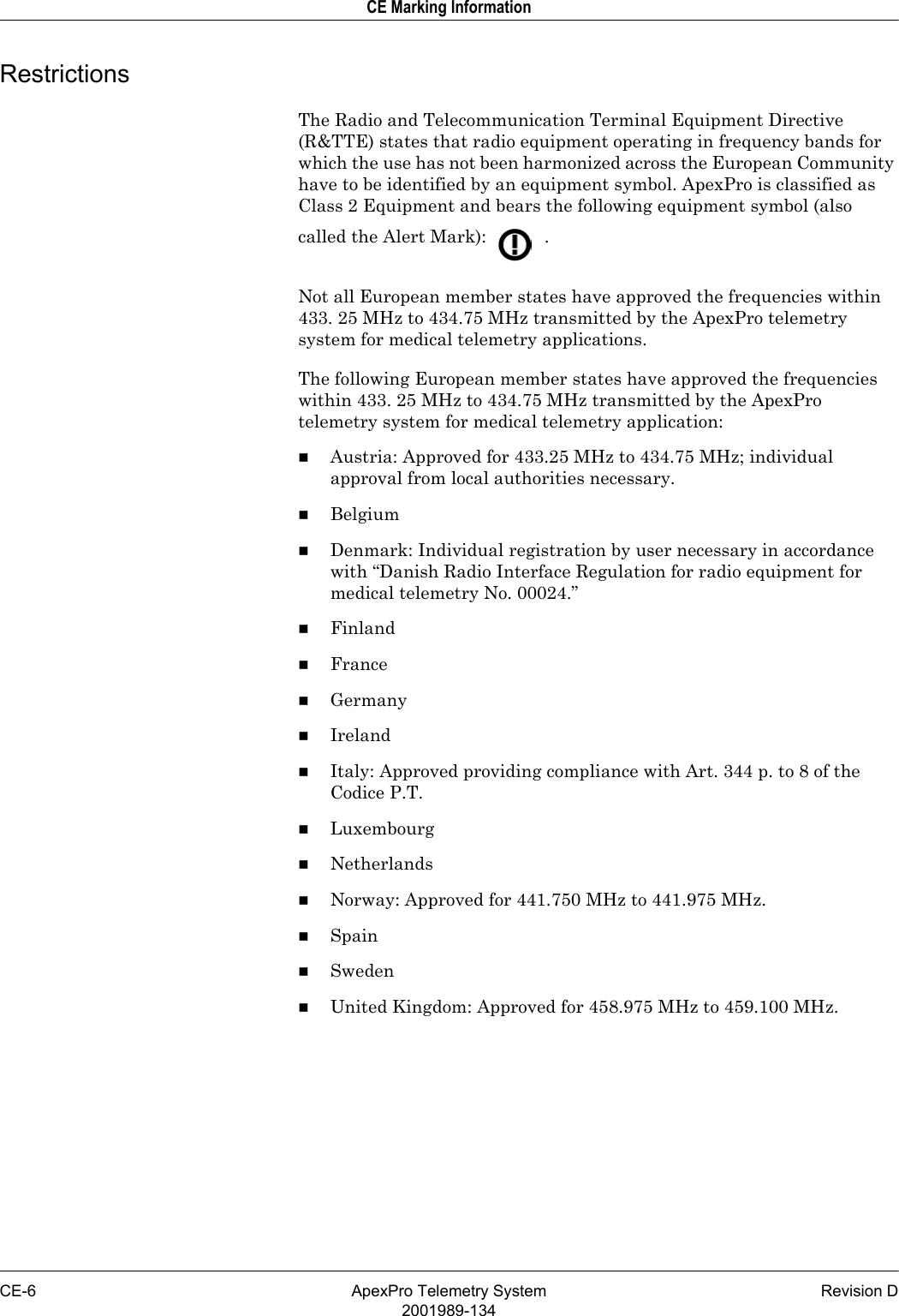 CE-6 ApexPro Telemetry System Revision D2001989-134CE Marking InformationRestrictionsThe Radio and Telecommunication Terminal Equipment Directive (R&amp;TTE) states that radio equipment operating in frequency bands for which the use has not been harmonized across the European Community have to be identified by an equipment symbol. ApexPro is classified as Class 2 Equipment and bears the following equipment symbol (also called the Alert Mark):   .Not all European member states have approved the frequencies within 433. 25 MHz to 434.75 MHz transmitted by the ApexPro telemetry system for medical telemetry applications.The following European member states have approved the frequencies within 433. 25 MHz to 434.75 MHz transmitted by the ApexPro telemetry system for medical telemetry application:Austria: Approved for 433.25 MHz to 434.75 MHz; individual approval from local authorities necessary.BelgiumDenmark: Individual registration by user necessary in accordance with “Danish Radio Interface Regulation for radio equipment for medical telemetry No. 00024.”FinlandFranceGermanyIrelandItaly: Approved providing compliance with Art. 344 p. to 8 of the Codice P.T.LuxembourgNetherlandsNorway: Approved for 441.750 MHz to 441.975 MHz.SpainSwedenUnited Kingdom: Approved for 458.975 MHz to 459.100 MHz.