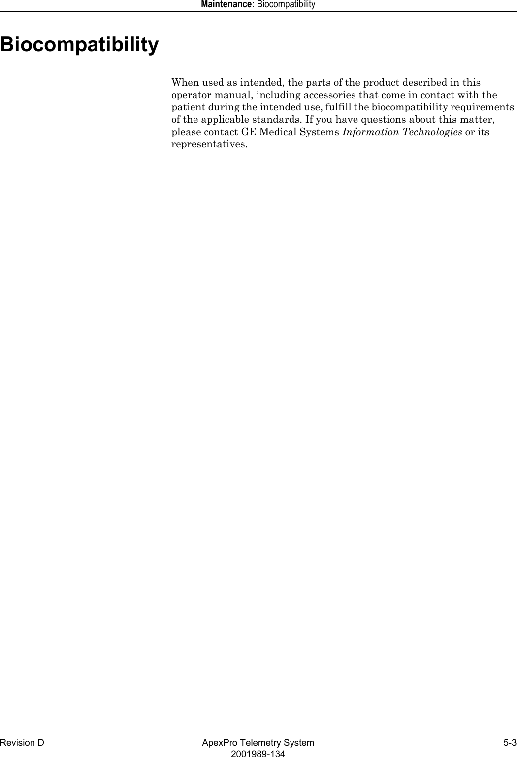 Revision D ApexPro Telemetry System 5-32001989-134Maintenance: BiocompatibilityBiocompatibilityWhen used as intended, the parts of the product described in this operator manual, including accessories that come in contact with the patient during the intended use, fulfill the biocompatibility requirements of the applicable standards. If you have questions about this matter, please contact GE Medical Systems Information Technologies or its representatives.