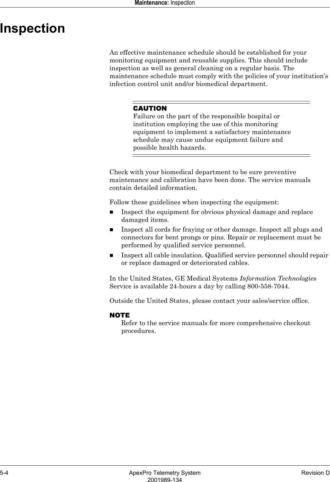 5-4 ApexPro Telemetry System Revision D2001989-134Maintenance: InspectionInspectionAn effective maintenance schedule should be established for your monitoring equipment and reusable supplies. This should include inspection as well as general cleaning on a regular basis. The maintenance schedule must comply with the policies of your institution’s infection control unit and/or biomedical department.CAUTIONFailure on the part of the responsible hospital or institution employing the use of this monitoring equipment to implement a satisfactory maintenance schedule may cause undue equipment failure and possible health hazards.Check with your biomedical department to be sure preventive maintenance and calibration have been done. The service manuals contain detailed information.Follow these guidelines when inspecting the equipment:Inspect the equipment for obvious physical damage and replace damaged items.Inspect all cords for fraying or other damage. Inspect all plugs and connectors for bent prongs or pins. Repair or replacement must be performed by qualified service personnel.Inspect all cable insulation. Qualified service personnel should repair or replace damaged or deteriorated cables.In the United States, GE Medical Systems Information Technologies Service is available 24-hours a day by calling 800-558-7044.Outside the United States, please contact your sales/service office.NOTERefer to the service manuals for more comprehensive checkout procedures.