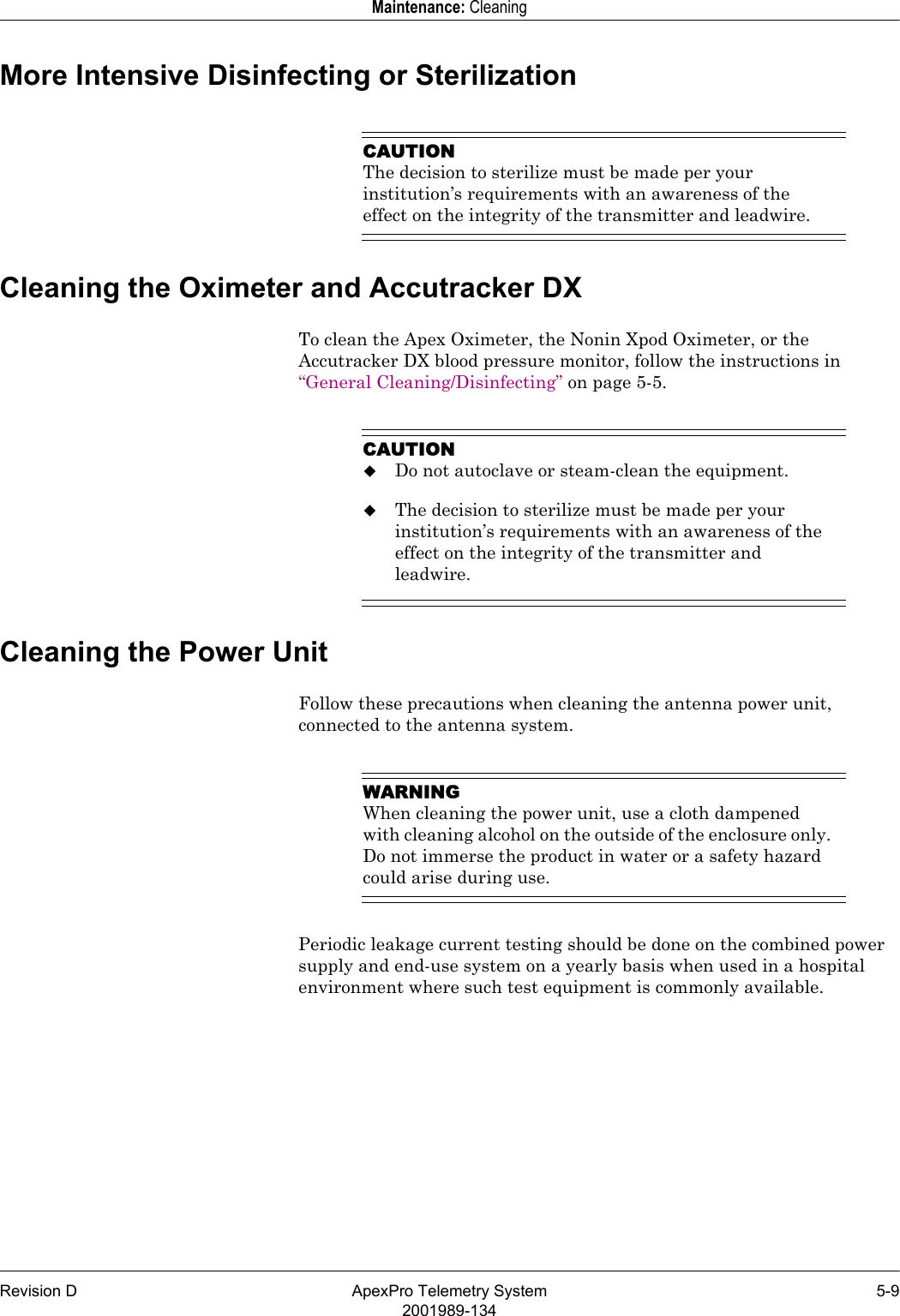 Revision D ApexPro Telemetry System 5-92001989-134Maintenance: CleaningMore Intensive Disinfecting or SterilizationCAUTIONThe decision to sterilize must be made per your institution’s requirements with an awareness of the effect on the integrity of the transmitter and leadwire.Cleaning the Oximeter and Accutracker DXTo clean the Apex Oximeter, the Nonin Xpod Oximeter, or the Accutracker DX blood pressure monitor, follow the instructions in “General Cleaning/Disinfecting” on page 5-5.CAUTIONDo not autoclave or steam-clean the equipment.The decision to sterilize must be made per your institution’s requirements with an awareness of the effect on the integrity of the transmitter and leadwire.Cleaning the Power UnitFollow these precautions when cleaning the antenna power unit, connected to the antenna system.WARNINGWhen cleaning the power unit, use a cloth dampened with cleaning alcohol on the outside of the enclosure only. Do not immerse the product in water or a safety hazard could arise during use.Periodic leakage current testing should be done on the combined power supply and end-use system on a yearly basis when used in a hospital environment where such test equipment is commonly available.