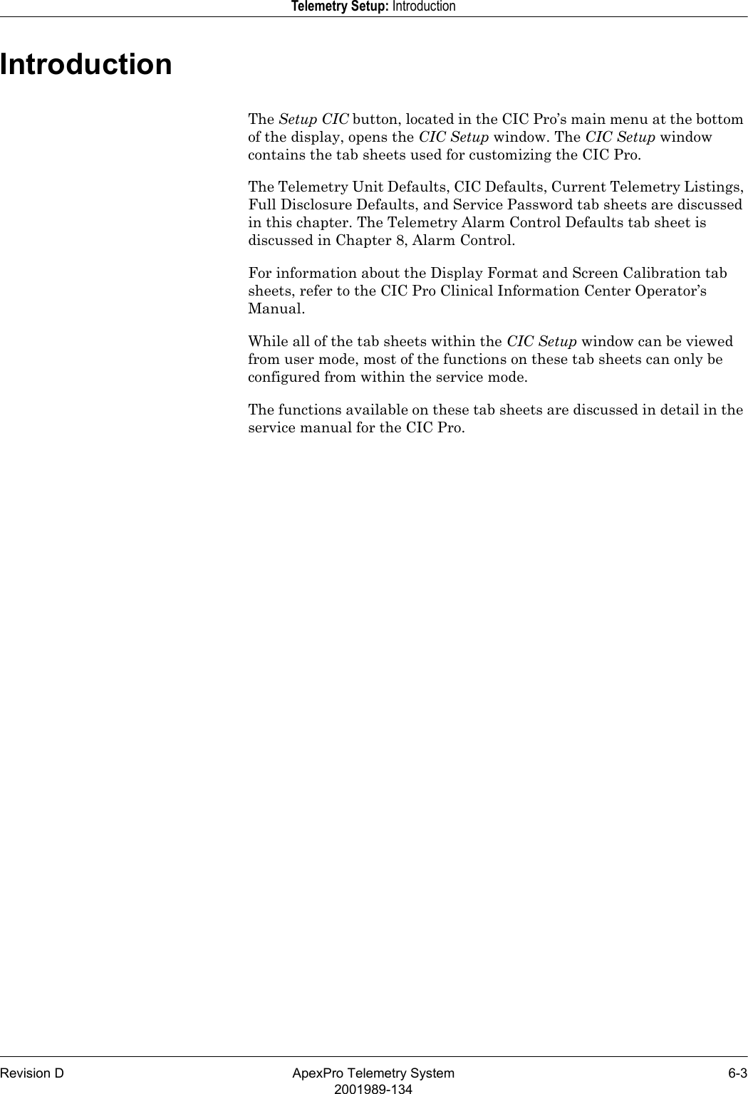 Revision D ApexPro Telemetry System 6-32001989-134Telemetry Setup: IntroductionIntroductionThe Setup CIC button, located in the CIC Pro’s main menu at the bottom of the display, opens the CIC Setup window. The CIC Setup window contains the tab sheets used for customizing the CIC Pro.The Telemetry Unit Defaults, CIC Defaults, Current Telemetry Listings, Full Disclosure Defaults, and Service Password tab sheets are discussed in this chapter. The Telemetry Alarm Control Defaults tab sheet is discussed in Chapter 8, Alarm Control.For information about the Display Format and Screen Calibration tab sheets, refer to the CIC Pro Clinical Information Center Operator’s Manual.While all of the tab sheets within the CIC Setup window can be viewed from user mode, most of the functions on these tab sheets can only be configured from within the service mode.The functions available on these tab sheets are discussed in detail in the service manual for the CIC Pro.