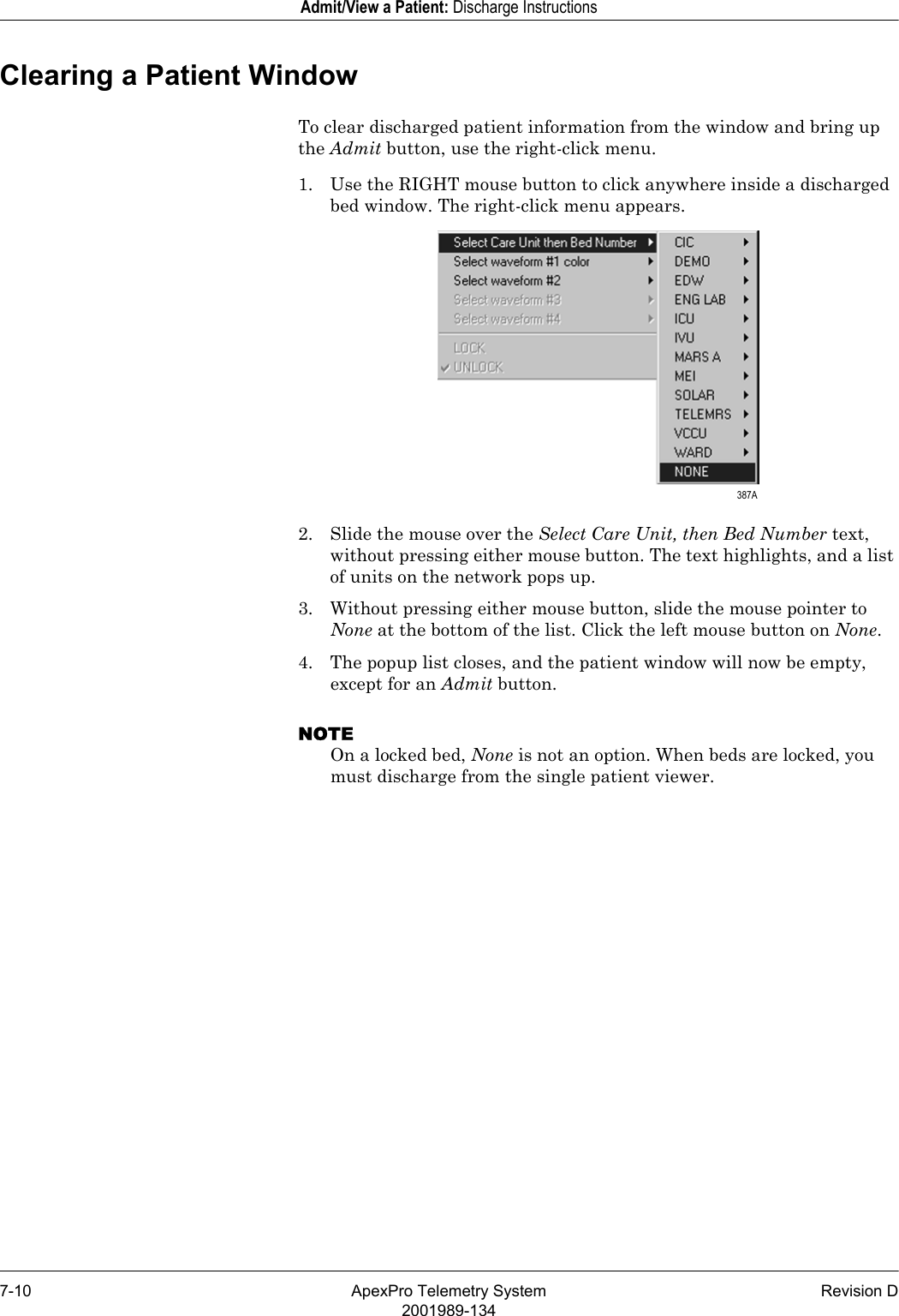 7-10 ApexPro Telemetry System Revision D2001989-134Admit/View a Patient: Discharge InstructionsClearing a Patient WindowTo clear discharged patient information from the window and bring up the Admit button, use the right-click menu.1. Use the RIGHT mouse button to click anywhere inside a discharged bed window. The right-click menu appears.2. Slide the mouse over the Select Care Unit, then Bed Number text, without pressing either mouse button. The text highlights, and a list of units on the network pops up.3. Without pressing either mouse button, slide the mouse pointer to None at the bottom of the list. Click the left mouse button on None.4. The popup list closes, and the patient window will now be empty, except for an Admit button.NOTEOn a locked bed, None is not an option. When beds are locked, you must discharge from the single patient viewer. 387A