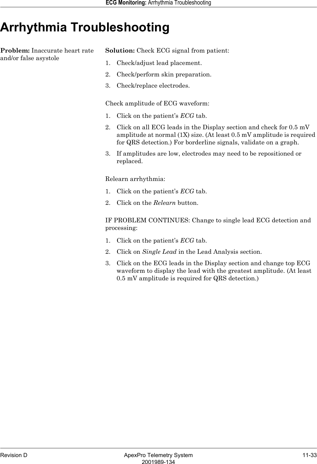 Revision D ApexPro Telemetry System 11-332001989-134ECG Monitoring: Arrhythmia TroubleshootingArrhythmia TroubleshootingProblem: Inaccurate heart rate and/or false asystoleSolution: Check ECG signal from patient:1. Check/adjust lead placement.2. Check/perform skin preparation.3. Check/replace electrodes.Check amplitude of ECG waveform:1. Click on the patient’s ECG tab.2. Click on all ECG leads in the Display section and check for 0.5 mV amplitude at normal (1X) size. (At least 0.5 mV amplitude is required for QRS detection.) For borderline signals, validate on a graph.3. If amplitudes are low, electrodes may need to be repositioned or replaced.Relearn arrhythmia:1. Click on the patient’s ECG tab.2. Click on the Relearn button.IF PROBLEM CONTINUES: Change to single lead ECG detection and processing:1. Click on the patient’s ECG tab.2. Click on Single Lead in the Lead Analysis section.3. Click on the ECG leads in the Display section and change top ECG waveform to display the lead with the greatest amplitude. (At least 0.5 mV amplitude is required for QRS detection.)