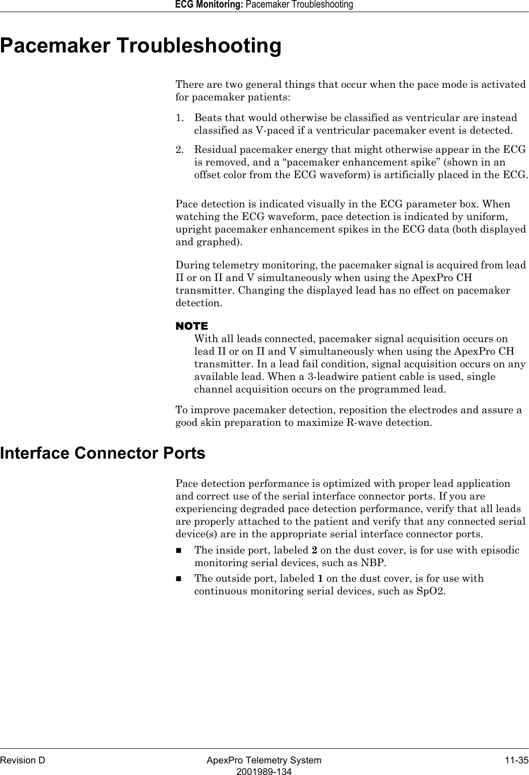 Revision D ApexPro Telemetry System 11-352001989-134ECG Monitoring: Pacemaker TroubleshootingPacemaker TroubleshootingThere are two general things that occur when the pace mode is activated for pacemaker patients:1. Beats that would otherwise be classified as ventricular are instead classified as V-paced if a ventricular pacemaker event is detected.2. Residual pacemaker energy that might otherwise appear in the ECG is removed, and a “pacemaker enhancement spike” (shown in an offset color from the ECG waveform) is artificially placed in the ECG.Pace detection is indicated visually in the ECG parameter box. When watching the ECG waveform, pace detection is indicated by uniform, upright pacemaker enhancement spikes in the ECG data (both displayed and graphed). During telemetry monitoring, the pacemaker signal is acquired from lead II or on II and V simultaneously when using the ApexPro CH transmitter. Changing the displayed lead has no effect on pacemaker detection.NOTEWith all leads connected, pacemaker signal acquisition occurs on lead II or on II and V simultaneously when using the ApexPro CH transmitter. In a lead fail condition, signal acquisition occurs on any available lead. When a 3-leadwire patient cable is used, single channel acquisition occurs on the programmed lead.To improve pacemaker detection, reposition the electrodes and assure a good skin preparation to maximize R-wave detection.Interface Connector PortsPace detection performance is optimized with proper lead application and correct use of the serial interface connector ports. If you are experiencing degraded pace detection performance, verify that all leads are properly attached to the patient and verify that any connected serial device(s) are in the appropriate serial interface connector ports.The inside port, labeled 2 on the dust cover, is for use with episodic monitoring serial devices, such as NBP.The outside port, labeled 1 on the dust cover, is for use with continuous monitoring serial devices, such as SpO2.