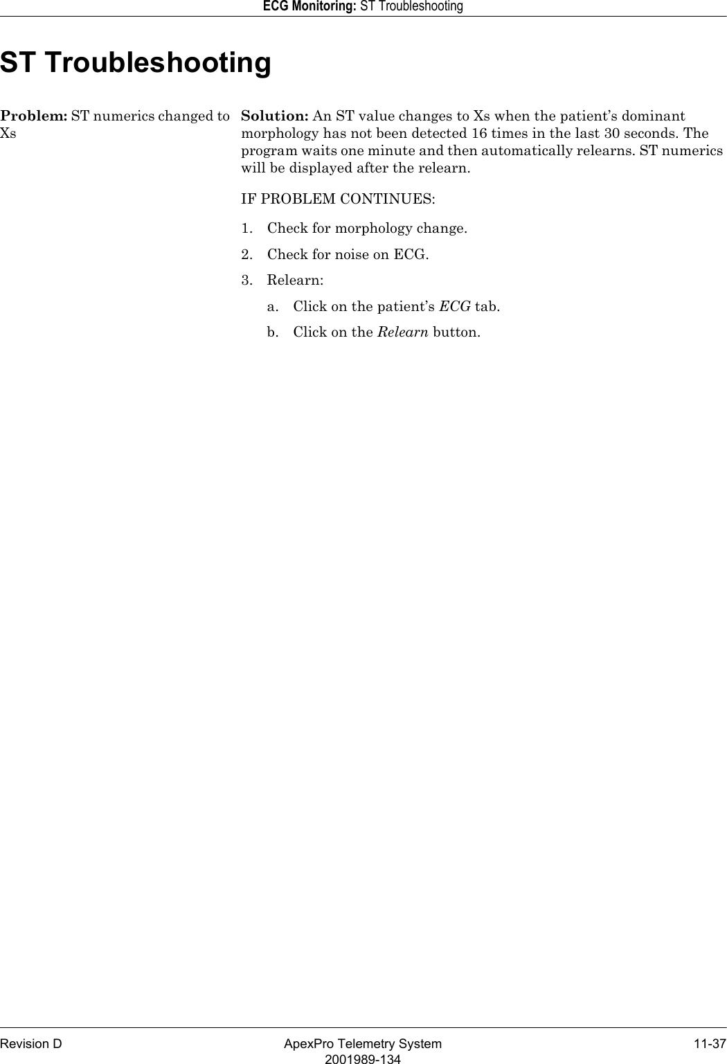 Revision D ApexPro Telemetry System 11-372001989-134ECG Monitoring: ST TroubleshootingST TroubleshootingProblem: ST numerics changed to XsSolution: An ST value changes to Xs when the patient’s dominant morphology has not been detected 16 times in the last 30 seconds. The program waits one minute and then automatically relearns. ST numerics will be displayed after the relearn.IF PROBLEM CONTINUES: 1. Check for morphology change.2. Check for noise on ECG.3. Relearn:a. Click on the patient’s ECG tab.b. Click on the Relearn button.