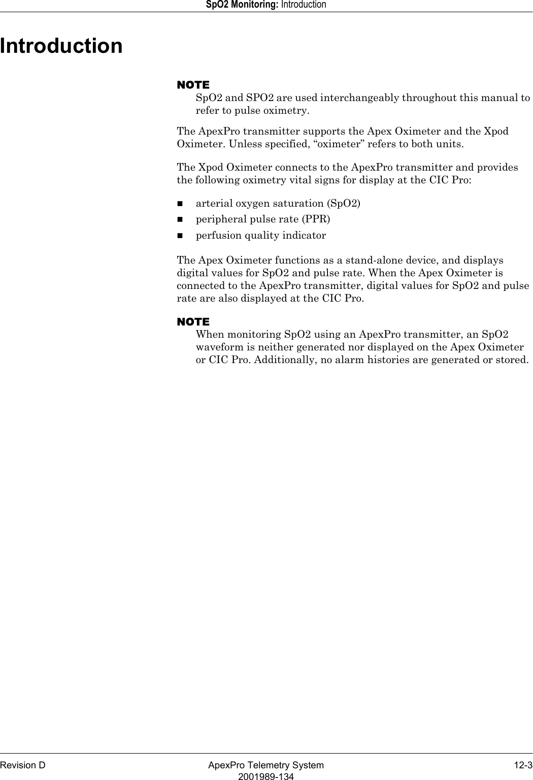 Revision D ApexPro Telemetry System 12-32001989-134SpO2 Monitoring: IntroductionIntroductionNOTESpO2 and SPO2 are used interchangeably throughout this manual to refer to pulse oximetry.The ApexPro transmitter supports the Apex Oximeter and the Xpod Oximeter. Unless specified, “oximeter” refers to both units.The Xpod Oximeter connects to the ApexPro transmitter and provides the following oximetry vital signs for display at the CIC Pro:arterial oxygen saturation (SpO2)peripheral pulse rate (PPR)perfusion quality indicatorThe Apex Oximeter functions as a stand-alone device, and displays digital values for SpO2 and pulse rate. When the Apex Oximeter is connected to the ApexPro transmitter, digital values for SpO2 and pulse rate are also displayed at the CIC Pro.NOTEWhen monitoring SpO2 using an ApexPro transmitter, an SpO2 waveform is neither generated nor displayed on the Apex Oximeter or CIC Pro. Additionally, no alarm histories are generated or stored.