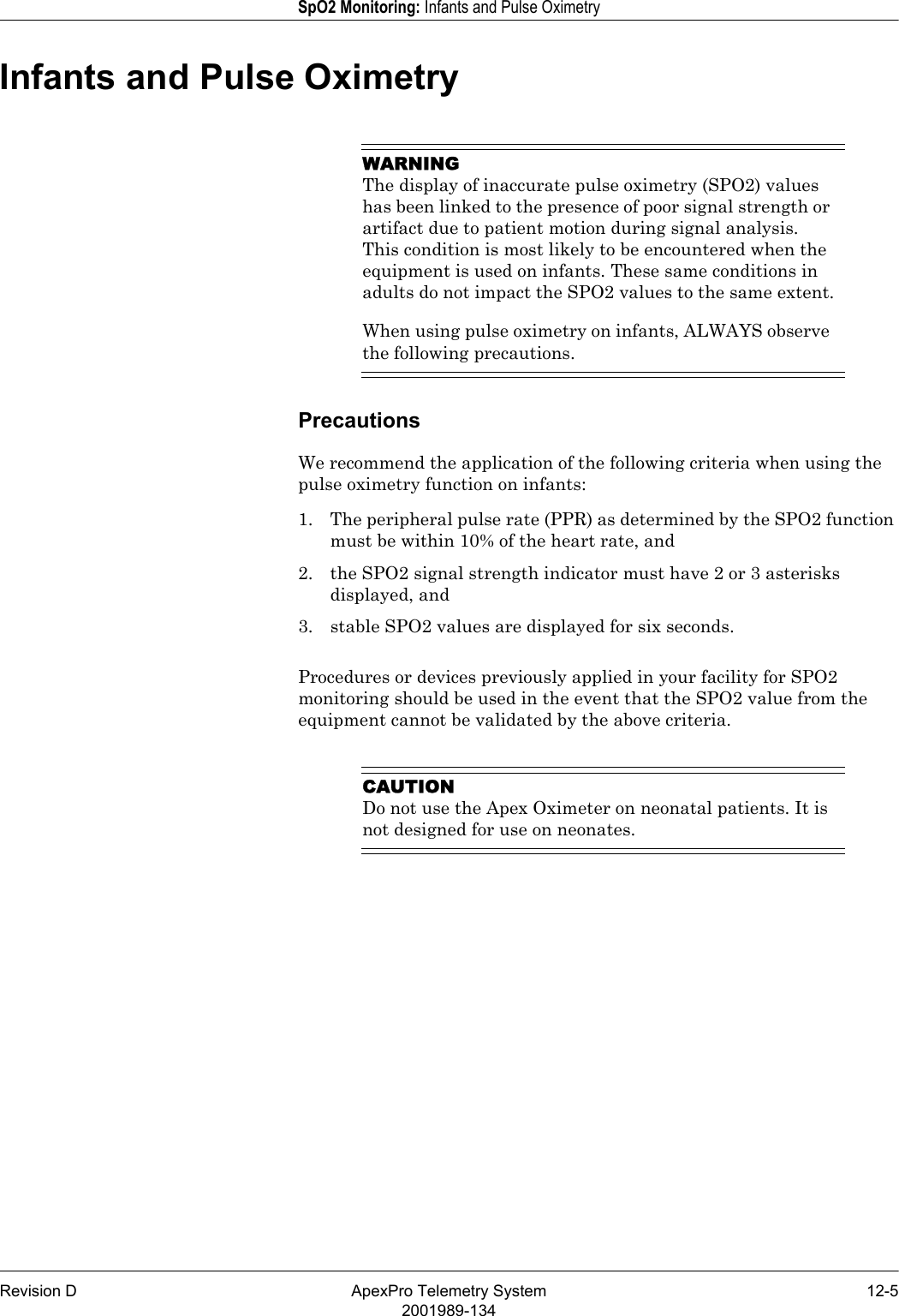 Revision D ApexPro Telemetry System 12-52001989-134SpO2 Monitoring: Infants and Pulse OximetryInfants and Pulse OximetryWARNINGThe display of inaccurate pulse oximetry (SPO2) values has been linked to the presence of poor signal strength or artifact due to patient motion during signal analysis. This condition is most likely to be encountered when the equipment is used on infants. These same conditions in adults do not impact the SPO2 values to the same extent.When using pulse oximetry on infants, ALWAYS observe the following precautions.PrecautionsWe recommend the application of the following criteria when using the pulse oximetry function on infants:1. The peripheral pulse rate (PPR) as determined by the SPO2 function must be within 10% of the heart rate, and2. the SPO2 signal strength indicator must have 2 or 3 asterisks displayed, and 3. stable SPO2 values are displayed for six seconds.Procedures or devices previously applied in your facility for SPO2 monitoring should be used in the event that the SPO2 value from the equipment cannot be validated by the above criteria.CAUTIONDo not use the Apex Oximeter on neonatal patients. It is not designed for use on neonates.