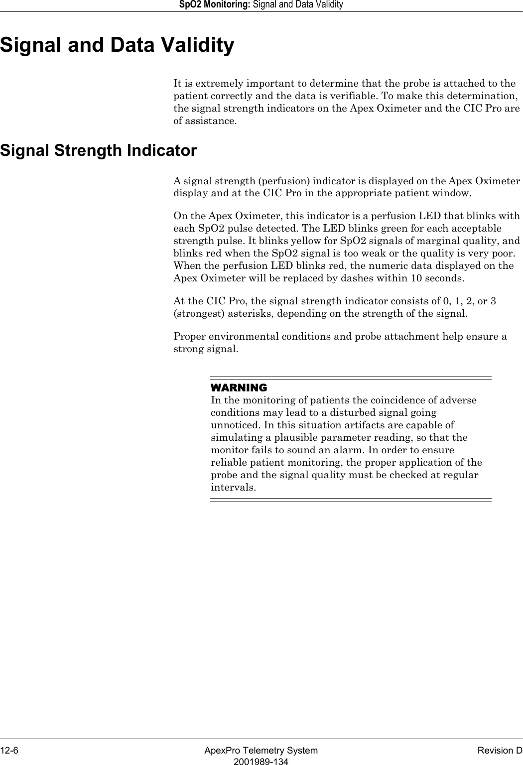 12-6 ApexPro Telemetry System Revision D2001989-134SpO2 Monitoring: Signal and Data ValiditySignal and Data ValidityIt is extremely important to determine that the probe is attached to the patient correctly and the data is verifiable. To make this determination, the signal strength indicators on the Apex Oximeter and the CIC Pro are of assistance.Signal Strength IndicatorA signal strength (perfusion) indicator is displayed on the Apex Oximeter display and at the CIC Pro in the appropriate patient window. On the Apex Oximeter, this indicator is a perfusion LED that blinks with each SpO2 pulse detected. The LED blinks green for each acceptable strength pulse. It blinks yellow for SpO2 signals of marginal quality, and blinks red when the SpO2 signal is too weak or the quality is very poor. When the perfusion LED blinks red, the numeric data displayed on the Apex Oximeter will be replaced by dashes within 10 seconds.At the CIC Pro, the signal strength indicator consists of 0, 1, 2, or 3 (strongest) asterisks, depending on the strength of the signal. Proper environmental conditions and probe attachment help ensure a strong signal.WARNINGIn the monitoring of patients the coincidence of adverse conditions may lead to a disturbed signal going unnoticed. In this situation artifacts are capable of simulating a plausible parameter reading, so that the monitor fails to sound an alarm. In order to ensure reliable patient monitoring, the proper application of the probe and the signal quality must be checked at regular intervals.