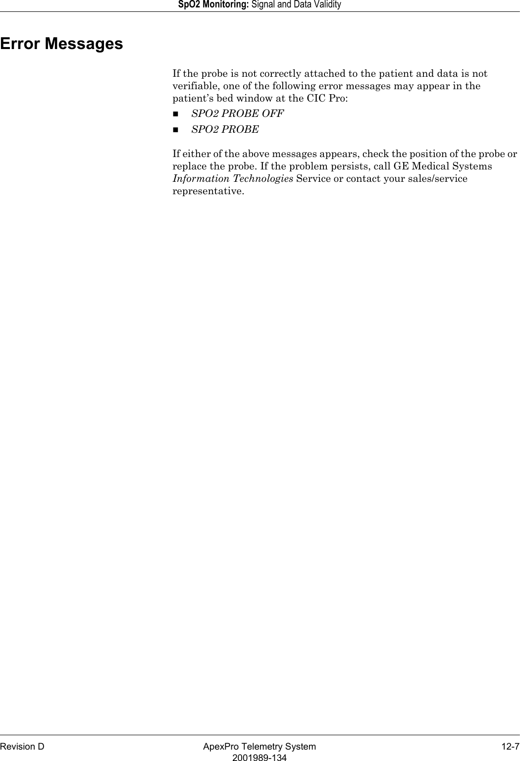 Revision D ApexPro Telemetry System 12-72001989-134SpO2 Monitoring: Signal and Data ValidityError MessagesIf the probe is not correctly attached to the patient and data is not verifiable, one of the following error messages may appear in the patient’s bed window at the CIC Pro:SPO2 PROBE OFFSPO2 PROBEIf either of the above messages appears, check the position of the probe or replace the probe. If the problem persists, call GE Medical Systems Information Technologies Service or contact your sales/service representative.