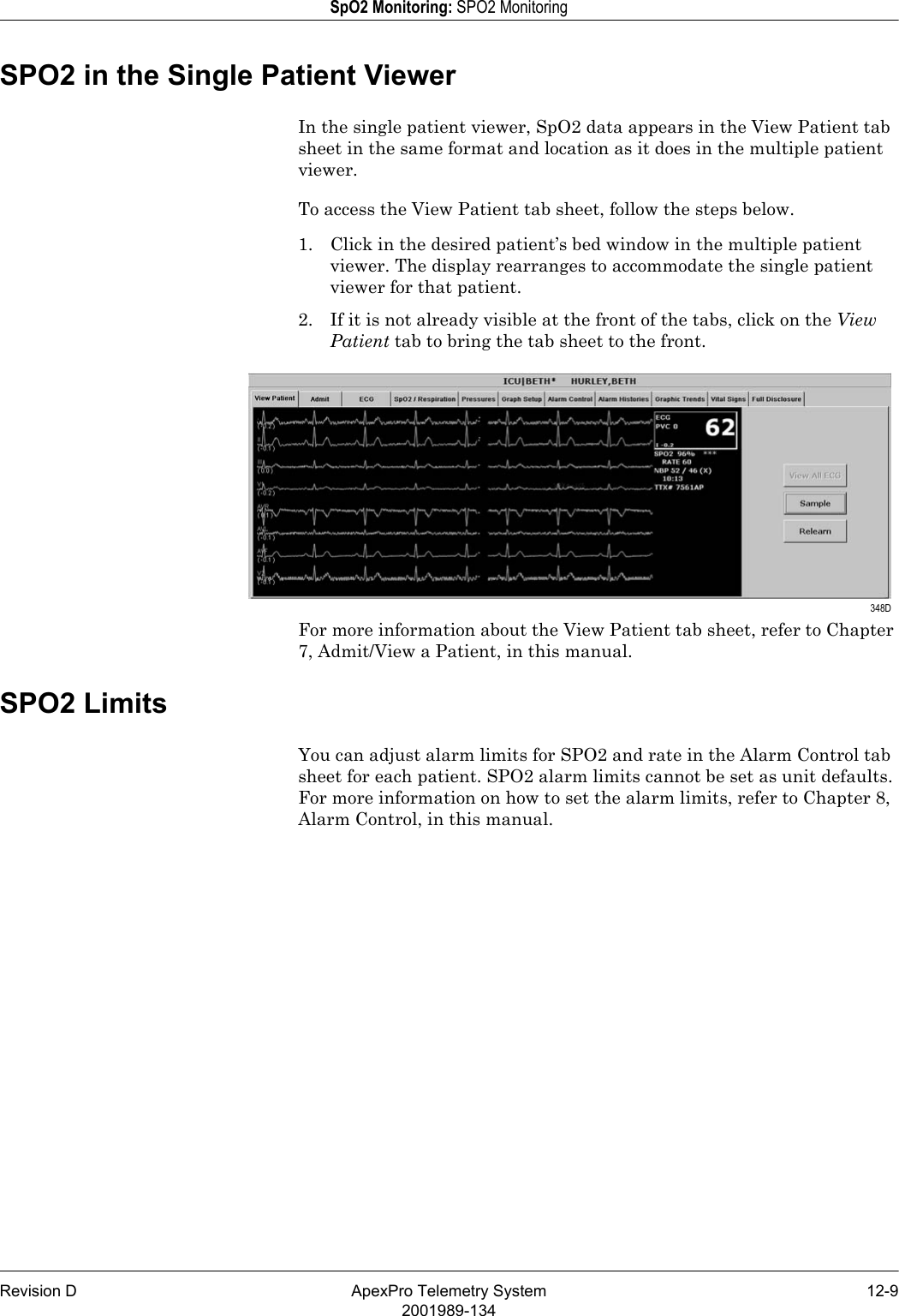 Revision D ApexPro Telemetry System 12-92001989-134SpO2 Monitoring: SPO2 MonitoringSPO2 in the Single Patient ViewerIn the single patient viewer, SpO2 data appears in the View Patient tab sheet in the same format and location as it does in the multiple patient viewer.To access the View Patient tab sheet, follow the steps below.1. Click in the desired patient’s bed window in the multiple patient viewer. The display rearranges to accommodate the single patient viewer for that patient.2. If it is not already visible at the front of the tabs, click on the View Patient tab to bring the tab sheet to the front.For more information about the View Patient tab sheet, refer to Chapter 7, Admit/View a Patient, in this manual.SPO2 LimitsYou can adjust alarm limits for SPO2 and rate in the Alarm Control tab sheet for each patient. SPO2 alarm limits cannot be set as unit defaults. For more information on how to set the alarm limits, refer to Chapter 8, Alarm Control, in this manual. 348D