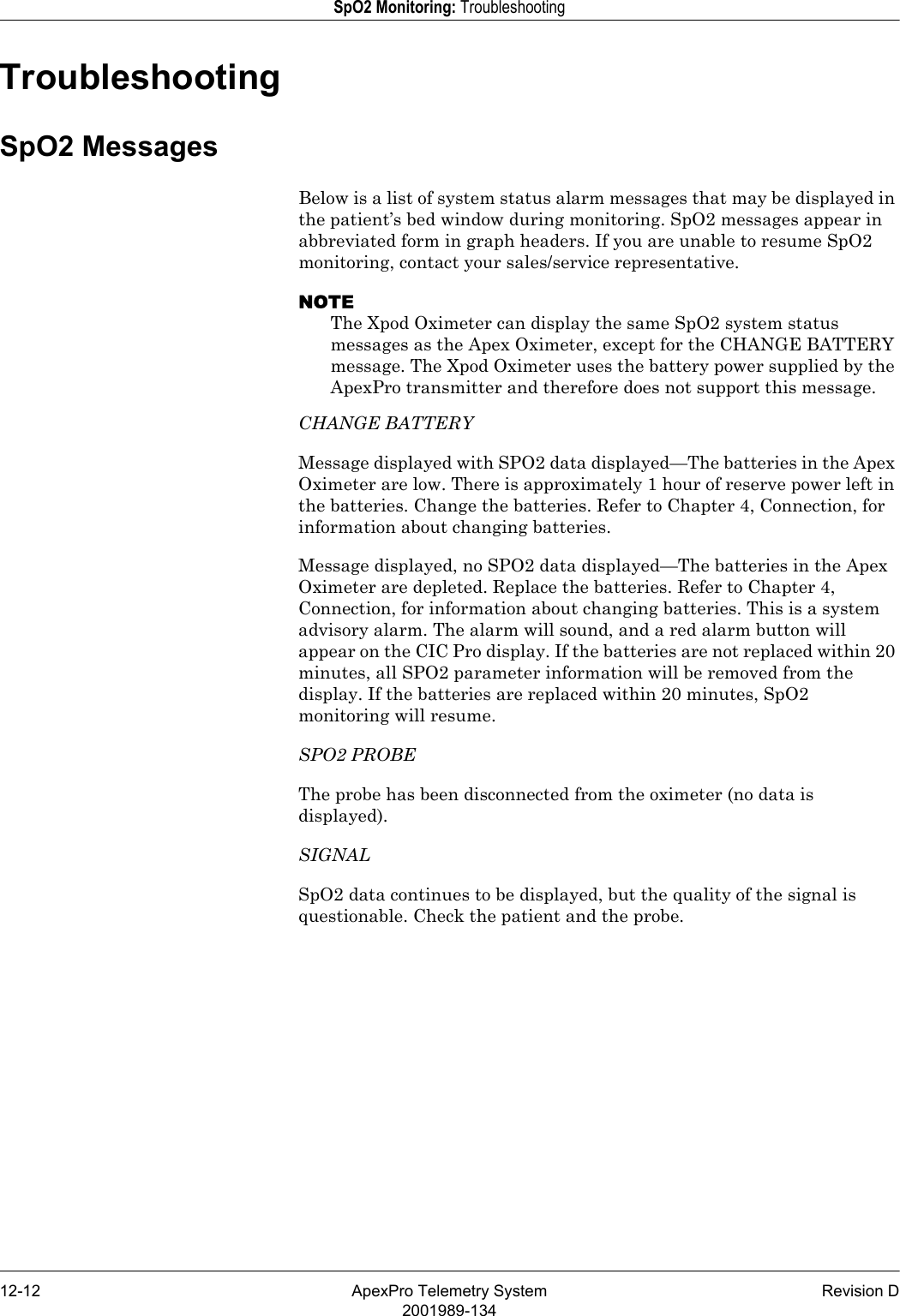 12-12 ApexPro Telemetry System Revision D2001989-134SpO2 Monitoring: TroubleshootingTroubleshootingSpO2 MessagesBelow is a list of system status alarm messages that may be displayed in the patient’s bed window during monitoring. SpO2 messages appear in abbreviated form in graph headers. If you are unable to resume SpO2 monitoring, contact your sales/service representative.NOTEThe Xpod Oximeter can display the same SpO2 system status messages as the Apex Oximeter, except for the CHANGE BATTERY message. The Xpod Oximeter uses the battery power supplied by the ApexPro transmitter and therefore does not support this message. CHANGE BATTERYMessage displayed with SPO2 data displayed—The batteries in the Apex Oximeter are low. There is approximately 1 hour of reserve power left in the batteries. Change the batteries. Refer to Chapter 4, Connection, for information about changing batteries.Message displayed, no SPO2 data displayed—The batteries in the Apex Oximeter are depleted. Replace the batteries. Refer to Chapter 4, Connection, for information about changing batteries. This is a system advisory alarm. The alarm will sound, and a red alarm button will appear on the CIC Pro display. If the batteries are not replaced within 20 minutes, all SPO2 parameter information will be removed from the display. If the batteries are replaced within 20 minutes, SpO2 monitoring will resume.SPO2 PROBEThe probe has been disconnected from the oximeter (no data is displayed).SIGNALSpO2 data continues to be displayed, but the quality of the signal is questionable. Check the patient and the probe.