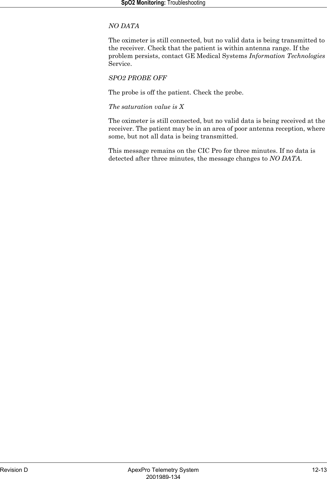 Revision D ApexPro Telemetry System 12-132001989-134SpO2 Monitoring: TroubleshootingNO DATAThe oximeter is still connected, but no valid data is being transmitted to the receiver. Check that the patient is within antenna range. If the problem persists, contact GE Medical Systems Information Technologies Service.SPO2 PROBE OFFThe probe is off the patient. Check the probe.The saturation value is XThe oximeter is still connected, but no valid data is being received at the receiver. The patient may be in an area of poor antenna reception, where some, but not all data is being transmitted.This message remains on the CIC Pro for three minutes. If no data is detected after three minutes, the message changes to NO DATA.