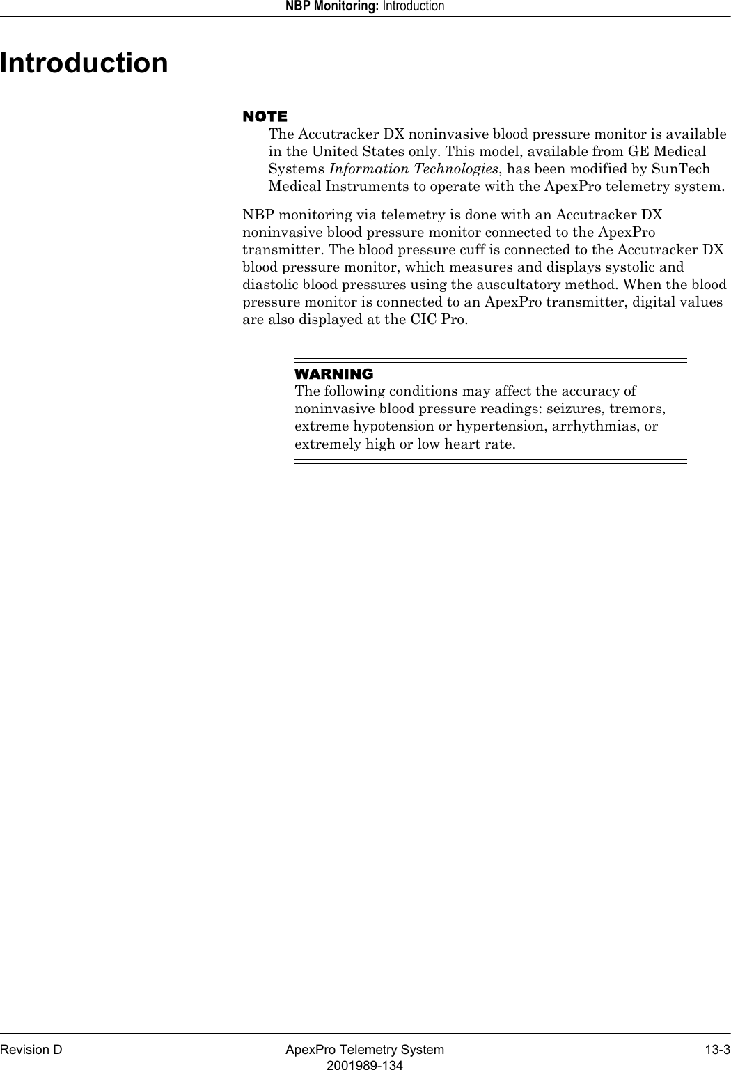 Revision D ApexPro Telemetry System 13-32001989-134NBP Monitoring: IntroductionIntroductionNOTEThe Accutracker DX noninvasive blood pressure monitor is available in the United States only. This model, available from GE Medical Systems Information Technologies, has been modified by SunTech Medical Instruments to operate with the ApexPro telemetry system.NBP monitoring via telemetry is done with an Accutracker DX noninvasive blood pressure monitor connected to the ApexPro transmitter. The blood pressure cuff is connected to the Accutracker DX blood pressure monitor, which measures and displays systolic and diastolic blood pressures using the auscultatory method. When the blood pressure monitor is connected to an ApexPro transmitter, digital values are also displayed at the CIC Pro.WARNINGThe following conditions may affect the accuracy of noninvasive blood pressure readings: seizures, tremors, extreme hypotension or hypertension, arrhythmias, or extremely high or low heart rate.