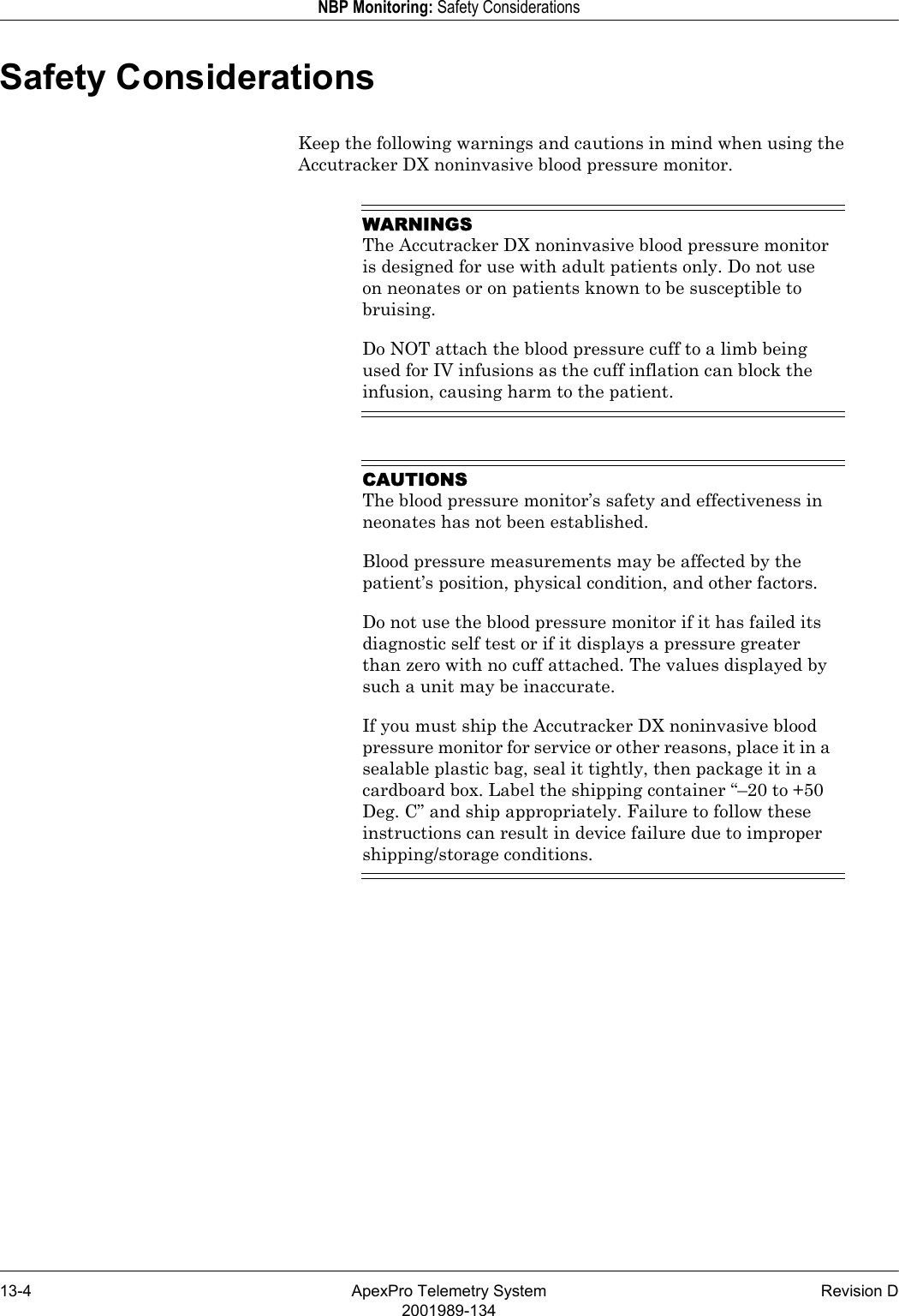 13-4 ApexPro Telemetry System Revision D2001989-134NBP Monitoring: Safety ConsiderationsSafety ConsiderationsKeep the following warnings and cautions in mind when using the Accutracker DX noninvasive blood pressure monitor.WARNINGSThe Accutracker DX noninvasive blood pressure monitor is designed for use with adult patients only. Do not use on neonates or on patients known to be susceptible to bruising.Do NOT attach the blood pressure cuff to a limb being used for IV infusions as the cuff inflation can block the infusion, causing harm to the patient.CAUTIONSThe blood pressure monitor’s safety and effectiveness in neonates has not been established.Blood pressure measurements may be affected by the patient’s position, physical condition, and other factors.Do not use the blood pressure monitor if it has failed its diagnostic self test or if it displays a pressure greater than zero with no cuff attached. The values displayed by such a unit may be inaccurate.If you must ship the Accutracker DX noninvasive blood pressure monitor for service or other reasons, place it in a sealable plastic bag, seal it tightly, then package it in a cardboard box. Label the shipping container “–20 to +50 Deg. C” and ship appropriately. Failure to follow these instructions can result in device failure due to improper shipping/storage conditions.