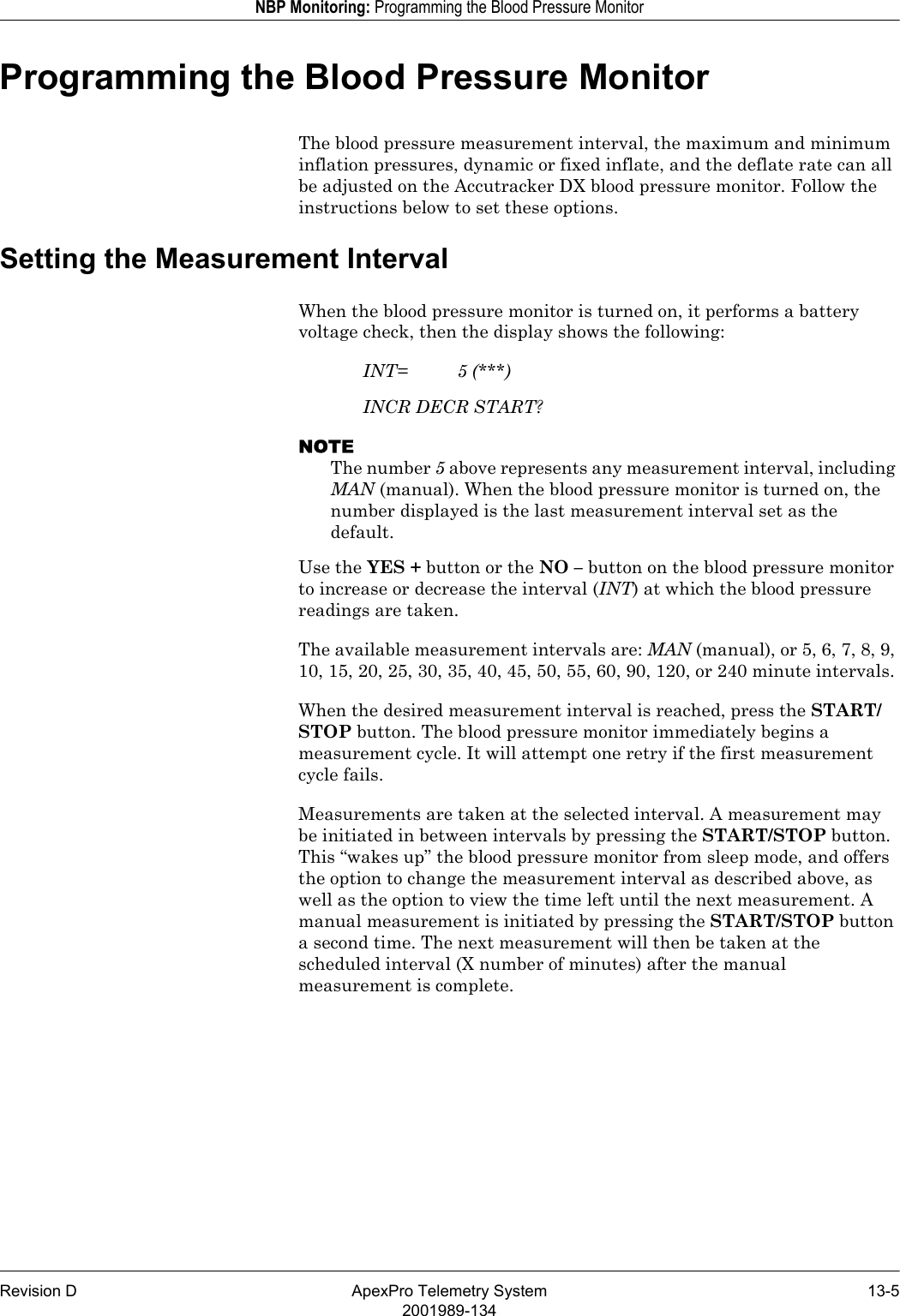 Revision D ApexPro Telemetry System 13-52001989-134NBP Monitoring: Programming the Blood Pressure MonitorProgramming the Blood Pressure MonitorThe blood pressure measurement interval, the maximum and minimum inflation pressures, dynamic or fixed inflate, and the deflate rate can all be adjusted on the Accutracker DX blood pressure monitor. Follow the instructions below to set these options.Setting the Measurement IntervalWhen the blood pressure monitor is turned on, it performs a battery voltage check, then the display shows the following:INT= 5 (***)INCR DECR START?NOTEThe number 5 above represents any measurement interval, including MAN (manual). When the blood pressure monitor is turned on, the number displayed is the last measurement interval set as the default.Use the YES + button or the NO – button on the blood pressure monitor to increase or decrease the interval (INT) at which the blood pressure readings are taken.The available measurement intervals are: MAN (manual), or 5, 6, 7, 8, 9, 10, 15, 20, 25, 30, 35, 40, 45, 50, 55, 60, 90, 120, or 240 minute intervals.When the desired measurement interval is reached, press the START/STOP button. The blood pressure monitor immediately begins a measurement cycle. It will attempt one retry if the first measurement cycle fails.Measurements are taken at the selected interval. A measurement may be initiated in between intervals by pressing the START/STOP button. This “wakes up” the blood pressure monitor from sleep mode, and offers the option to change the measurement interval as described above, as well as the option to view the time left until the next measurement. A manual measurement is initiated by pressing the START/STOP button a second time. The next measurement will then be taken at the scheduled interval (X number of minutes) after the manual measurement is complete.