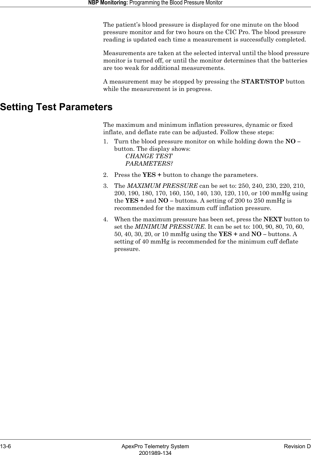 13-6 ApexPro Telemetry System Revision D2001989-134NBP Monitoring: Programming the Blood Pressure MonitorThe patient’s blood pressure is displayed for one minute on the blood pressure monitor and for two hours on the CIC Pro. The blood pressure reading is updated each time a measurement is successfully completed.Measurements are taken at the selected interval until the blood pressure monitor is turned off, or until the monitor determines that the batteries are too weak for additional measurements.A measurement may be stopped by pressing the START/STOP button while the measurement is in progress.Setting Test ParametersThe maximum and minimum inflation pressures, dynamic or fixed inflate, and deflate rate can be adjusted. Follow these steps:1. Turn the blood pressure monitor on while holding down the NO – button. The display shows:CHANGE TESTPARAMETERS?2. Press the YES + button to change the parameters.3. The MAXIMUM PRESSURE can be set to: 250, 240, 230, 220, 210, 200, 190, 180, 170, 160, 150, 140, 130, 120, 110, or 100 mmHg using the YES + and NO – buttons. A setting of 200 to 250 mmHg is recommended for the maximum cuff inflation pressure.4. When the maximum pressure has been set, press the NEXT button to set the MINIMUM PRESSURE. It can be set to: 100, 90, 80, 70, 60, 50, 40, 30, 20, or 10 mmHg using the YES + and NO – buttons. A setting of 40 mmHg is recommended for the minimum cuff deflate pressure.