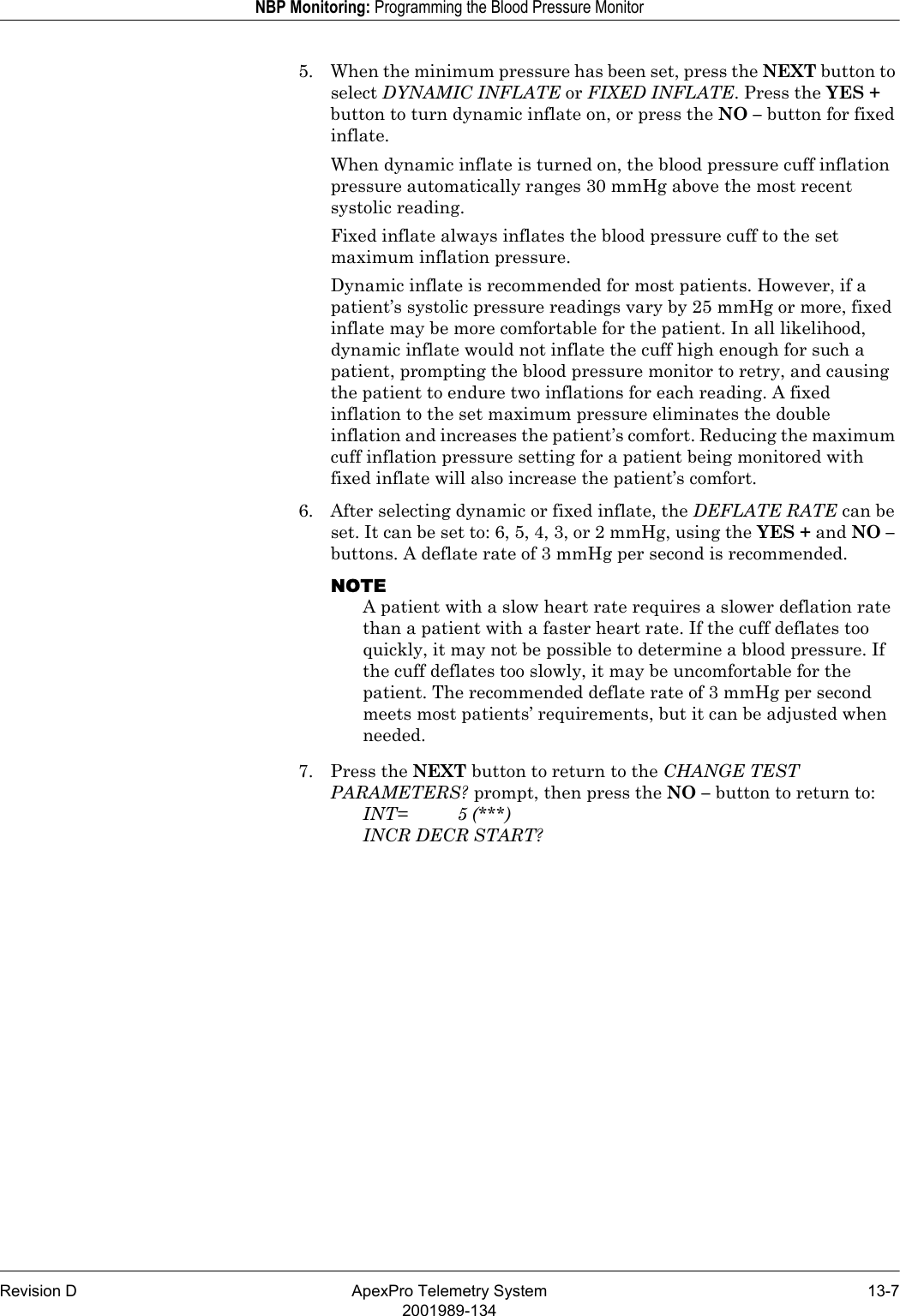 Revision D ApexPro Telemetry System 13-72001989-134NBP Monitoring: Programming the Blood Pressure Monitor5. When the minimum pressure has been set, press the NEXT button to select DYNAMIC INFLATE or FIXED INFLATE. Press the YES + button to turn dynamic inflate on, or press the NO – button for fixed inflate.When dynamic inflate is turned on, the blood pressure cuff inflation pressure automatically ranges 30 mmHg above the most recent systolic reading.Fixed inflate always inflates the blood pressure cuff to the set maximum inflation pressure.Dynamic inflate is recommended for most patients. However, if a patient’s systolic pressure readings vary by 25 mmHg or more, fixed inflate may be more comfortable for the patient. In all likelihood, dynamic inflate would not inflate the cuff high enough for such a patient, prompting the blood pressure monitor to retry, and causing the patient to endure two inflations for each reading. A fixed inflation to the set maximum pressure eliminates the double inflation and increases the patient’s comfort. Reducing the maximum cuff inflation pressure setting for a patient being monitored with fixed inflate will also increase the patient’s comfort.6. After selecting dynamic or fixed inflate, the DEFLATE RATE can be set. It can be set to: 6, 5, 4, 3, or 2 mmHg, using the YES + and NO – buttons. A deflate rate of 3 mmHg per second is recommended.NOTEA patient with a slow heart rate requires a slower deflation rate than a patient with a faster heart rate. If the cuff deflates too quickly, it may not be possible to determine a blood pressure. If the cuff deflates too slowly, it may be uncomfortable for the patient. The recommended deflate rate of 3 mmHg per second meets most patients’ requirements, but it can be adjusted when needed.7. Press the NEXT button to return to the CHANGE TEST PARAMETERS? prompt, then press the NO – button to return to:INT= 5 (***)INCR DECR START?