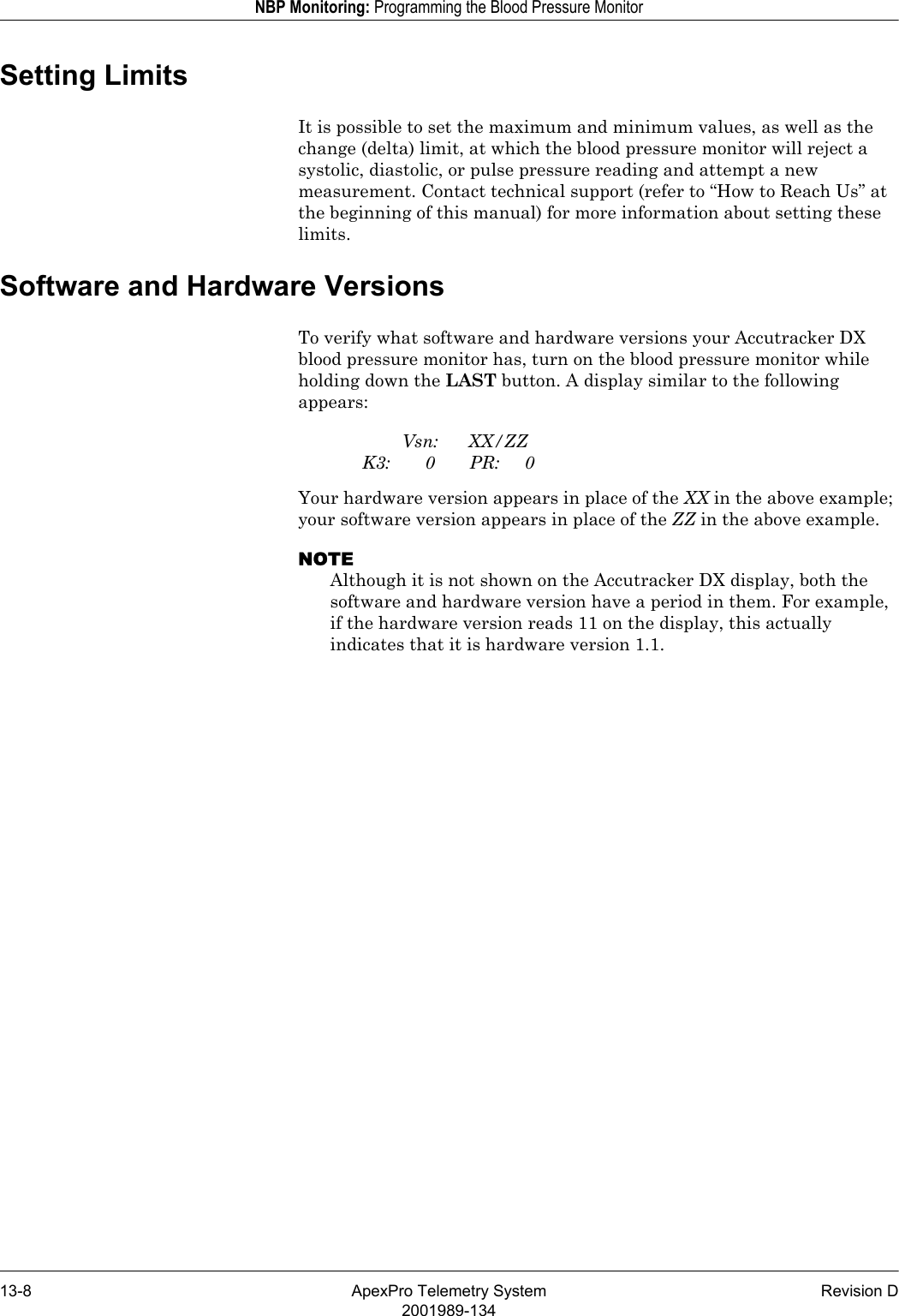 13-8 ApexPro Telemetry System Revision D2001989-134NBP Monitoring: Programming the Blood Pressure MonitorSetting LimitsIt is possible to set the maximum and minimum values, as well as the change (delta) limit, at which the blood pressure monitor will reject a systolic, diastolic, or pulse pressure reading and attempt a new measurement. Contact technical support (refer to “How to Reach Us” at the beginning of this manual) for more information about setting these limits.Software and Hardware VersionsTo verify what software and hardware versions your Accutracker DX blood pressure monitor has, turn on the blood pressure monitor while holding down the LAST button. A display similar to the following appears:Vsn: XX/ZZK3: 0 PR: 0Your hardware version appears in place of the XX in the above example; your software version appears in place of the ZZ in the above example.NOTEAlthough it is not shown on the Accutracker DX display, both the software and hardware version have a period in them. For example, if the hardware version reads 11 on the display, this actually indicates that it is hardware version 1.1.