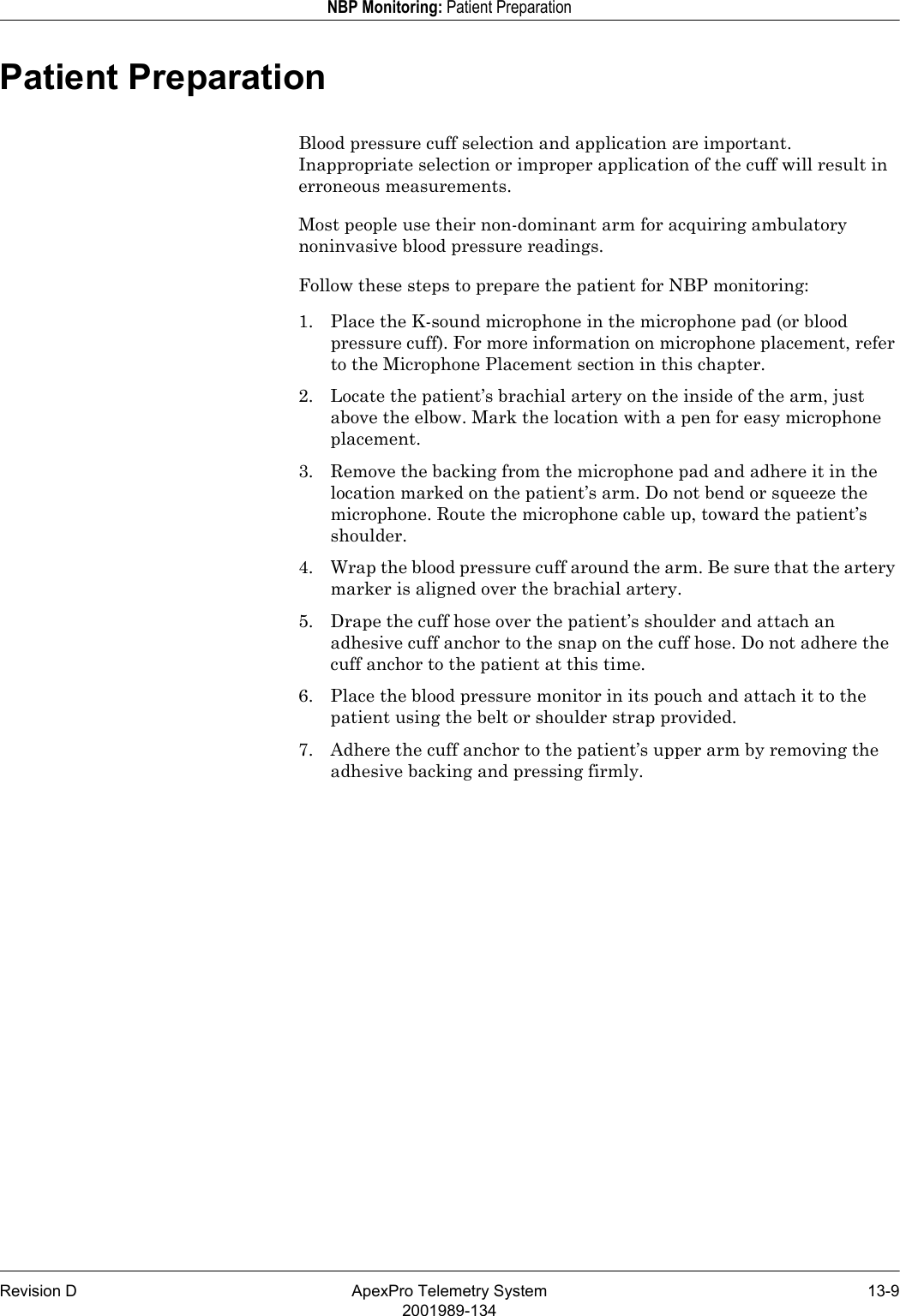 Revision D ApexPro Telemetry System 13-92001989-134NBP Monitoring: Patient PreparationPatient PreparationBlood pressure cuff selection and application are important. Inappropriate selection or improper application of the cuff will result in erroneous measurements. Most people use their non-dominant arm for acquiring ambulatory noninvasive blood pressure readings.Follow these steps to prepare the patient for NBP monitoring:1. Place the K-sound microphone in the microphone pad (or blood pressure cuff). For more information on microphone placement, refer to the Microphone Placement section in this chapter.2. Locate the patient’s brachial artery on the inside of the arm, just above the elbow. Mark the location with a pen for easy microphone placement.3. Remove the backing from the microphone pad and adhere it in the location marked on the patient’s arm. Do not bend or squeeze the microphone. Route the microphone cable up, toward the patient’s shoulder.4. Wrap the blood pressure cuff around the arm. Be sure that the artery marker is aligned over the brachial artery.5. Drape the cuff hose over the patient’s shoulder and attach an adhesive cuff anchor to the snap on the cuff hose. Do not adhere the cuff anchor to the patient at this time.6. Place the blood pressure monitor in its pouch and attach it to the patient using the belt or shoulder strap provided.7. Adhere the cuff anchor to the patient’s upper arm by removing the adhesive backing and pressing firmly.