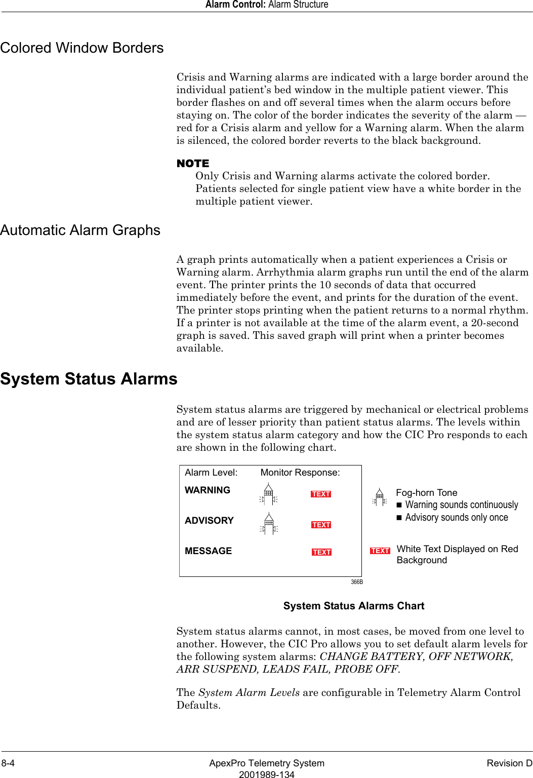 8-4 ApexPro Telemetry System Revision D2001989-134Alarm Control: Alarm StructureColored Window BordersCrisis and Warning alarms are indicated with a large border around the individual patient’s bed window in the multiple patient viewer. This border flashes on and off several times when the alarm occurs before staying on. The color of the border indicates the severity of the alarm —red for a Crisis alarm and yellow for a Warning alarm. When the alarm is silenced, the colored border reverts to the black background.NOTEOnly Crisis and Warning alarms activate the colored border. Patients selected for single patient view have a white border in the multiple patient viewer.Automatic Alarm GraphsA graph prints automatically when a patient experiences a Crisis or Warning alarm. Arrhythmia alarm graphs run until the end of the alarm event. The printer prints the 10 seconds of data that occurred immediately before the event, and prints for the duration of the event. The printer stops printing when the patient returns to a normal rhythm. If a printer is not available at the time of the alarm event, a 20-second graph is saved. This saved graph will print when a printer becomes available.System Status AlarmsSystem status alarms are triggered by mechanical or electrical problems and are of lesser priority than patient status alarms. The levels within the system status alarm category and how the CIC Pro responds to each are shown in the following chart.System Status Alarms ChartSystem status alarms cannot, in most cases, be moved from one level to another. However, the CIC Pro allows you to set default alarm levels for the following system alarms: CHANGE BATTERY, OFF NETWORK, ARR SUSPEND, LEADS FAIL, PROBE OFF.The System Alarm Levels are configurable in Telemetry Alarm Control Defaults.TEXTTEXTTEXTTEXT366BFog-horn ToneWarning sounds continuouslyAdvisory sounds only onceWhite Text Displayed on Red BackgroundAlarm Level: Monitor Response:WARNINGADVISORYMESSAGE