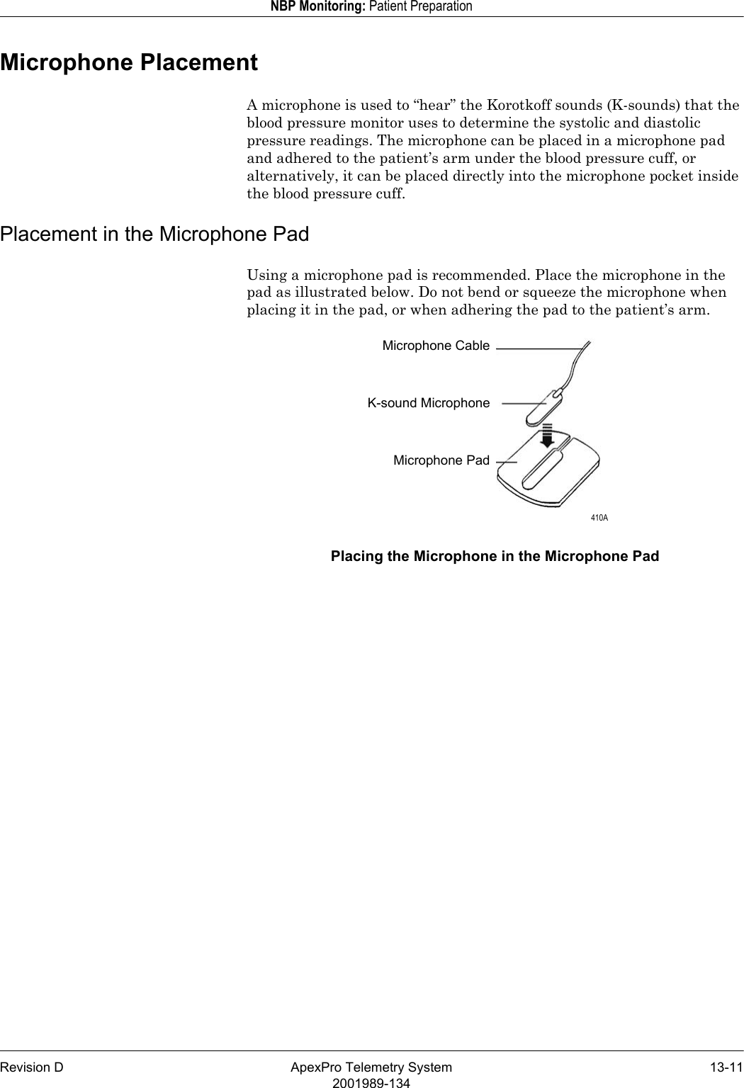 Revision D ApexPro Telemetry System 13-112001989-134NBP Monitoring: Patient PreparationMicrophone PlacementA microphone is used to “hear” the Korotkoff sounds (K-sounds) that the blood pressure monitor uses to determine the systolic and diastolic pressure readings. The microphone can be placed in a microphone pad and adhered to the patient’s arm under the blood pressure cuff, or alternatively, it can be placed directly into the microphone pocket inside the blood pressure cuff.Placement in the Microphone PadUsing a microphone pad is recommended. Place the microphone in the pad as illustrated below. Do not bend or squeeze the microphone when placing it in the pad, or when adhering the pad to the patient’s arm.Placing the Microphone in the Microphone PadMicrophone CableK-sound MicrophoneMicrophone Pad 410A