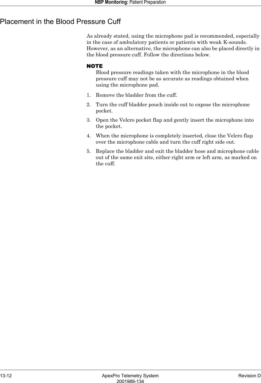 13-12 ApexPro Telemetry System Revision D2001989-134NBP Monitoring: Patient PreparationPlacement in the Blood Pressure CuffAs already stated, using the microphone pad is recommended, especially in the case of ambulatory patients or patients with weak K-sounds. However, as an alternative, the microphone can also be placed directly in the blood pressure cuff. Follow the directions below.NOTEBlood pressure readings taken with the microphone in the blood pressure cuff may not be as accurate as readings obtained when using the microphone pad.1. Remove the bladder from the cuff.2. Turn the cuff bladder pouch inside out to expose the microphone pocket.3. Open the Velcro pocket flap and gently insert the microphone into the pocket.4. When the microphone is completely inserted, close the Velcro flap over the microphone cable and turn the cuff right side out.5. Replace the bladder and exit the bladder hose and microphone cable out of the same exit site, either right arm or left arm, as marked on the cuff.