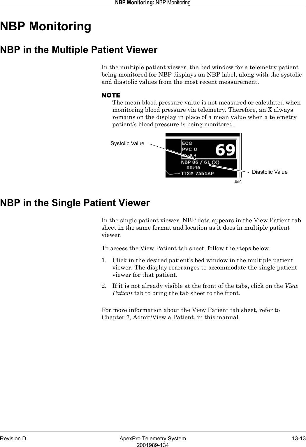 Revision D ApexPro Telemetry System 13-132001989-134NBP Monitoring: NBP MonitoringNBP MonitoringNBP in the Multiple Patient ViewerIn the multiple patient viewer, the bed window for a telemetry patient being monitored for NBP displays an NBP label, along with the systolic and diastolic values from the most recent measurement.NOTEThe mean blood pressure value is not measured or calculated when monitoring blood pressure via telemetry. Therefore, an X always remains on the display in place of a mean value when a telemetry patient’s blood pressure is being monitored.NBP in the Single Patient ViewerIn the single patient viewer, NBP data appears in the View Patient tab sheet in the same format and location as it does in multiple patient viewer.To access the View Patient tab sheet, follow the steps below.1. Click in the desired patient’s bed window in the multiple patient viewer. The display rearranges to accommodate the single patient viewer for that patient.2. If it is not already visible at the front of the tabs, click on the View Patient tab to bring the tab sheet to the front.For more information about the View Patient tab sheet, refer to Chapter 7, Admit/View a Patient, in this manual.Systolic ValueDiastolic Value 401C