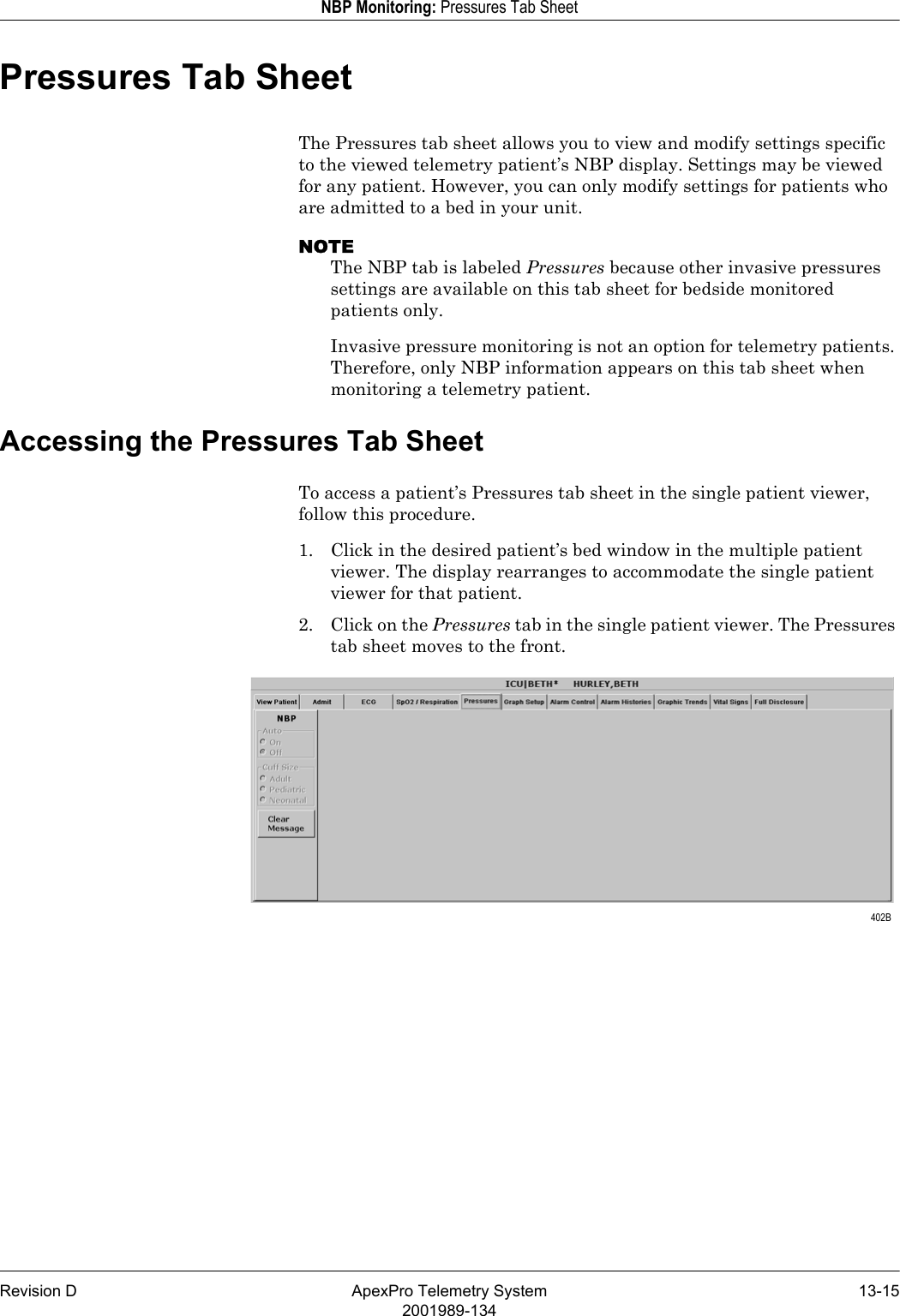 Revision D ApexPro Telemetry System 13-152001989-134NBP Monitoring: Pressures Tab SheetPressures Tab SheetThe Pressures tab sheet allows you to view and modify settings specific to the viewed telemetry patient’s NBP display. Settings may be viewed for any patient. However, you can only modify settings for patients who are admitted to a bed in your unit.NOTEThe NBP tab is labeled Pressures because other invasive pressures settings are available on this tab sheet for bedside monitored patients only.Invasive pressure monitoring is not an option for telemetry patients. Therefore, only NBP information appears on this tab sheet when monitoring a telemetry patient.Accessing the Pressures Tab SheetTo access a patient’s Pressures tab sheet in the single patient viewer, follow this procedure.1. Click in the desired patient’s bed window in the multiple patient viewer. The display rearranges to accommodate the single patient viewer for that patient.2. Click on the Pressures tab in the single patient viewer. The Pressures tab sheet moves to the front. 402B