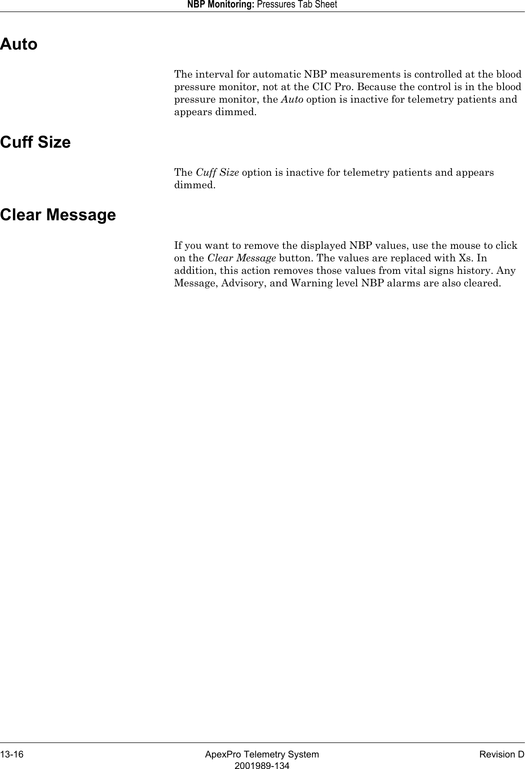 13-16 ApexPro Telemetry System Revision D2001989-134NBP Monitoring: Pressures Tab SheetAutoThe interval for automatic NBP measurements is controlled at the blood pressure monitor, not at the CIC Pro. Because the control is in the blood pressure monitor, the Auto option is inactive for telemetry patients and appears dimmed.Cuff SizeThe Cuff Size option is inactive for telemetry patients and appears dimmed.Clear MessageIf you want to remove the displayed NBP values, use the mouse to click on the Clear Message button. The values are replaced with Xs. In addition, this action removes those values from vital signs history. Any Message, Advisory, and Warning level NBP alarms are also cleared. 