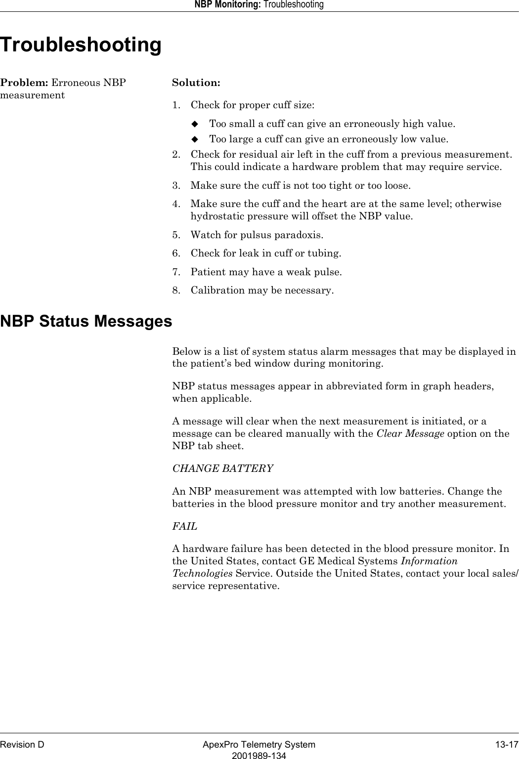 Revision D ApexPro Telemetry System 13-172001989-134NBP Monitoring: TroubleshootingTroubleshootingProblem: Erroneous NBP measurementSolution:1. Check for proper cuff size:Too small a cuff can give an erroneously high value.Too large a cuff can give an erroneously low value.2. Check for residual air left in the cuff from a previous measurement. This could indicate a hardware problem that may require service.3. Make sure the cuff is not too tight or too loose.4. Make sure the cuff and the heart are at the same level; otherwise hydrostatic pressure will offset the NBP value.5. Watch for pulsus paradoxis.6. Check for leak in cuff or tubing.7. Patient may have a weak pulse.8. Calibration may be necessary.NBP Status MessagesBelow is a list of system status alarm messages that may be displayed in the patient’s bed window during monitoring.NBP status messages appear in abbreviated form in graph headers, when applicable.A message will clear when the next measurement is initiated, or a message can be cleared manually with the Clear Message option on the NBP tab sheet.CHANGE BATTERYAn NBP measurement was attempted with low batteries. Change the batteries in the blood pressure monitor and try another measurement.FAILA hardware failure has been detected in the blood pressure monitor. In the United States, contact GE Medical Systems Information Technologies Service. Outside the United States, contact your local sales/service representative.