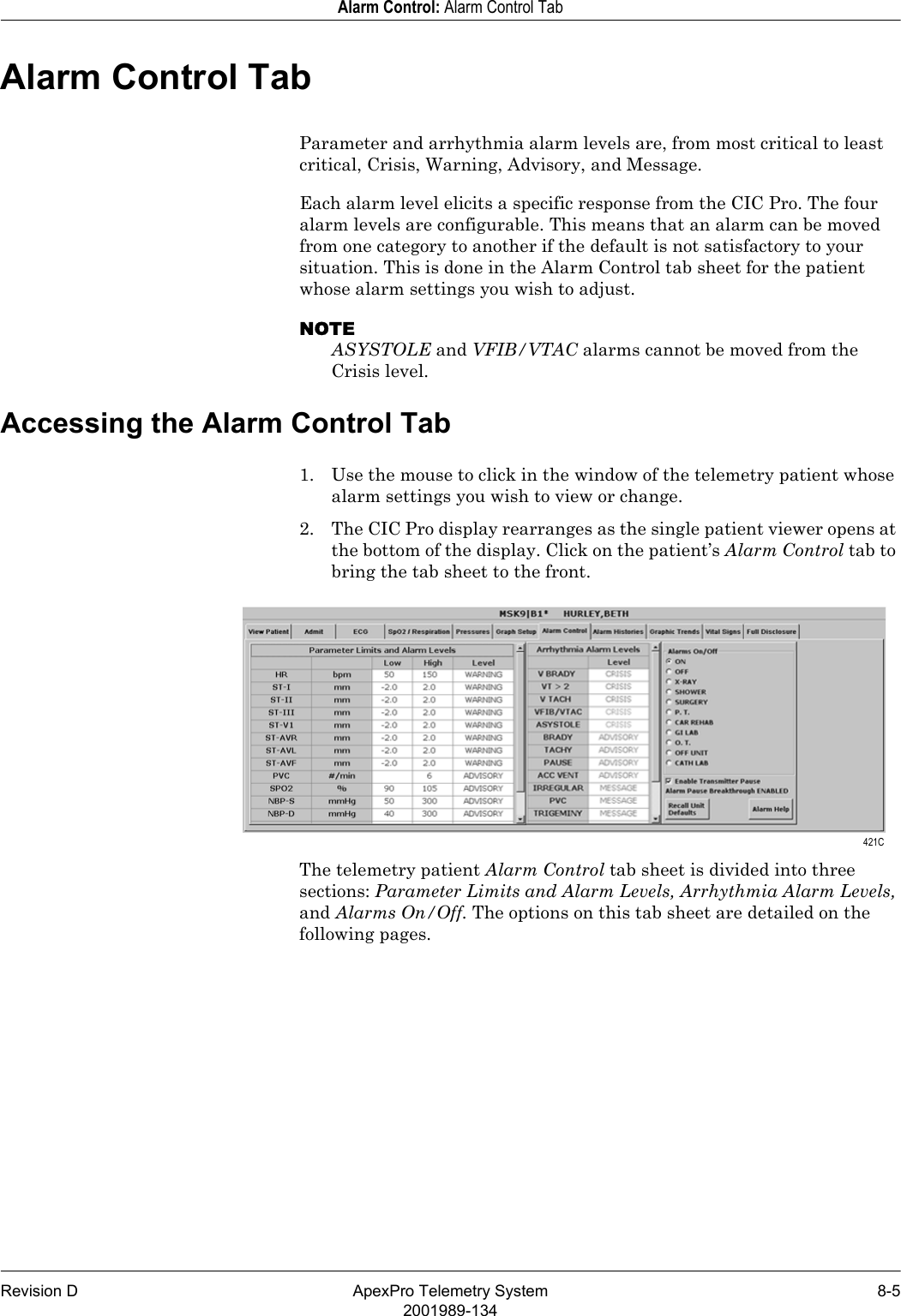 Revision D ApexPro Telemetry System 8-52001989-134Alarm Control: Alarm Control TabAlarm Control TabParameter and arrhythmia alarm levels are, from most critical to least critical, Crisis, Warning, Advisory, and Message.Each alarm level elicits a specific response from the CIC Pro. The four alarm levels are configurable. This means that an alarm can be moved from one category to another if the default is not satisfactory to your situation. This is done in the Alarm Control tab sheet for the patient whose alarm settings you wish to adjust.NOTEASYSTOLE and VFIB/VTAC alarms cannot be moved from the Crisis level.Accessing the Alarm Control Tab1. Use the mouse to click in the window of the telemetry patient whose alarm settings you wish to view or change.2. The CIC Pro display rearranges as the single patient viewer opens at the bottom of the display. Click on the patient’s Alarm Control tab to bring the tab sheet to the front.The telemetry patient Alarm Control tab sheet is divided into three sections: Parameter Limits and Alarm Levels, Arrhythmia Alarm Levels, and Alarms On/Off. The options on this tab sheet are detailed on the following pages. 421C