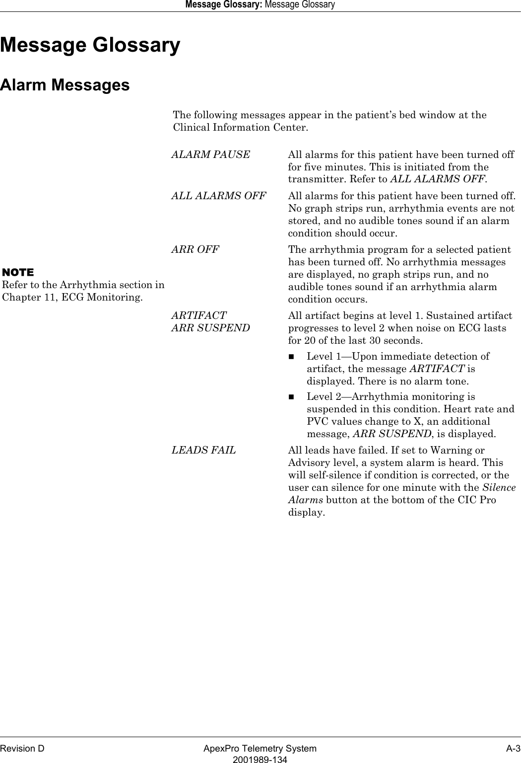 Revision D ApexPro Telemetry System A-32001989-134Message Glossary: Message GlossaryMessage GlossaryAlarm MessagesThe following messages appear in the patient’s bed window at the Clinical Information Center.ALARM PAUSE All alarms for this patient have been turned off for five minutes. This is initiated from the transmitter. Refer to ALL ALARMS OFF.ALL ALARMS OFF All alarms for this patient have been turned off. No graph strips run, arrhythmia events are not stored, and no audible tones sound if an alarm condition should occur.NOTERefer to the Arrhythmia section in Chapter 11, ECG Monitoring.ARR OFF The arrhythmia program for a selected patient has been turned off. No arrhythmia messages are displayed, no graph strips run, and no audible tones sound if an arrhythmia alarm condition occurs.ARTIFACTARR SUSPENDAll artifact begins at level 1. Sustained artifact progresses to level 2 when noise on ECG lasts for 20 of the last 30 seconds.Level 1—Upon immediate detection of artifact, the message ARTIFACT is displayed. There is no alarm tone.Level 2—Arrhythmia monitoring is suspended in this condition. Heart rate and PVC values change to X, an additional message, ARR SUSPEND, is displayed.LEADS FAIL All leads have failed. If set to Warning or Advisory level, a system alarm is heard. This will self-silence if condition is corrected, or the user can silence for one minute with the Silence Alarms button at the bottom of the CIC Pro display.