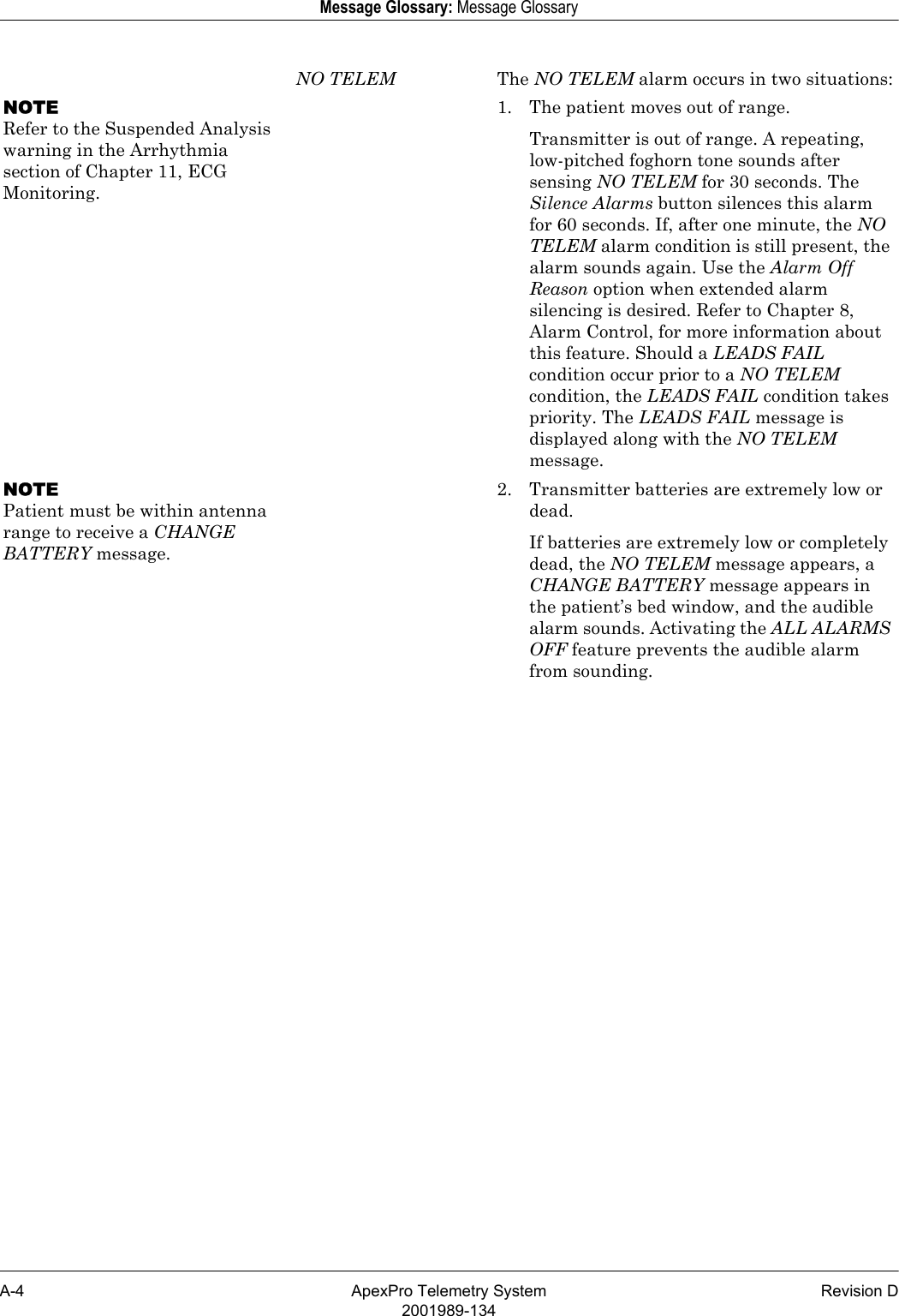 A-4 ApexPro Telemetry System Revision D2001989-134Message Glossary: Message GlossaryNO TELEM The NO TELEM alarm occurs in two situations:NOTERefer to the Suspended Analysis warning in the Arrhythmia section of Chapter 11, ECG Monitoring.1. The patient moves out of range.Transmitter is out of range. A repeating, low-pitched foghorn tone sounds after sensing NO TELEM for 30 seconds. The Silence Alarms button silences this alarm for 60 seconds. If, after one minute, the NO TELEM alarm condition is still present, the alarm sounds again. Use the Alarm Off Reason option when extended alarm silencing is desired. Refer to Chapter 8, Alarm Control, for more information about this feature. Should a LEADS FAIL condition occur prior to a NO TELEM condition, the LEADS FAIL condition takes priority. The LEADS FAIL message is displayed along with the NO TELEM message.NOTEPatient must be within antenna range to receive a CHANGE BATTERY message.2. Transmitter batteries are extremely low or dead.If batteries are extremely low or completely dead, the NO TELEM message appears, a CHANGE BATTERY message appears in the patient’s bed window, and the audible alarm sounds. Activating the ALL ALARMS OFF feature prevents the audible alarm from sounding.