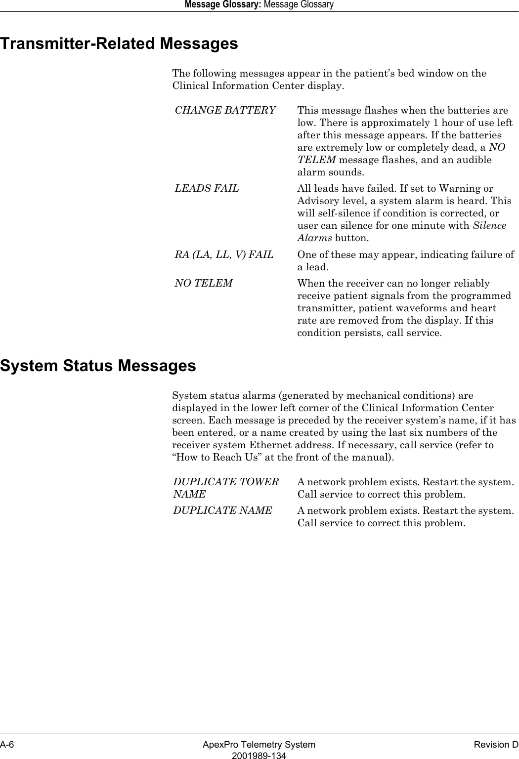 A-6 ApexPro Telemetry System Revision D2001989-134Message Glossary: Message GlossaryTransmitter-Related MessagesThe following messages appear in the patient’s bed window on the Clinical Information Center display.System Status MessagesSystem status alarms (generated by mechanical conditions) are displayed in the lower left corner of the Clinical Information Center screen. Each message is preceded by the receiver system’s name, if it has been entered, or a name created by using the last six numbers of the receiver system Ethernet address. If necessary, call service (refer to “How to Reach Us” at the front of the manual).CHANGE BATTERY This message flashes when the batteries are low. There is approximately 1 hour of use left after this message appears. If the batteries are extremely low or completely dead, a NO TELEM message flashes, and an audible alarm sounds.LEADS FAIL All leads have failed. If set to Warning or Advisory level, a system alarm is heard. This will self-silence if condition is corrected, or user can silence for one minute with Silence Alarms button.RA (LA, LL, V) FAIL One of these may appear, indicating failure of a lead.NO TELEM When the receiver can no longer reliably receive patient signals from the programmed transmitter, patient waveforms and heart rate are removed from the display. If this condition persists, call service.DUPLICATE TOWER NAMEA network problem exists. Restart the system. Call service to correct this problem.DUPLICATE NAME A network problem exists. Restart the system. Call service to correct this problem.