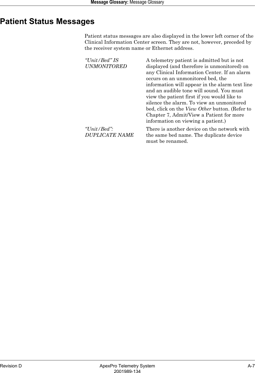 Revision D ApexPro Telemetry System A-72001989-134Message Glossary: Message GlossaryPatient Status MessagesPatient status messages are also displayed in the lower left corner of the Clinical Information Center screen. They are not, however, preceded by the receiver system name or Ethernet address.“Unit/Bed” IS UNMONITOREDA telemetry patient is admitted but is not displayed (and therefore is unmonitored) on any Clinical Information Center. If an alarm occurs on an unmonitored bed, the information will appear in the alarm text line and an audible tone will sound. You must view the patient first if you would like to silence the alarm. To view an unmonitored bed, click on the View Other button. (Refer to Chapter 7, Admit/View a Patient for more information on viewing a patient.)“Unit/Bed”: DUPLICATE NAMEThere is another device on the network with the same bed name. The duplicate device must be renamed. 