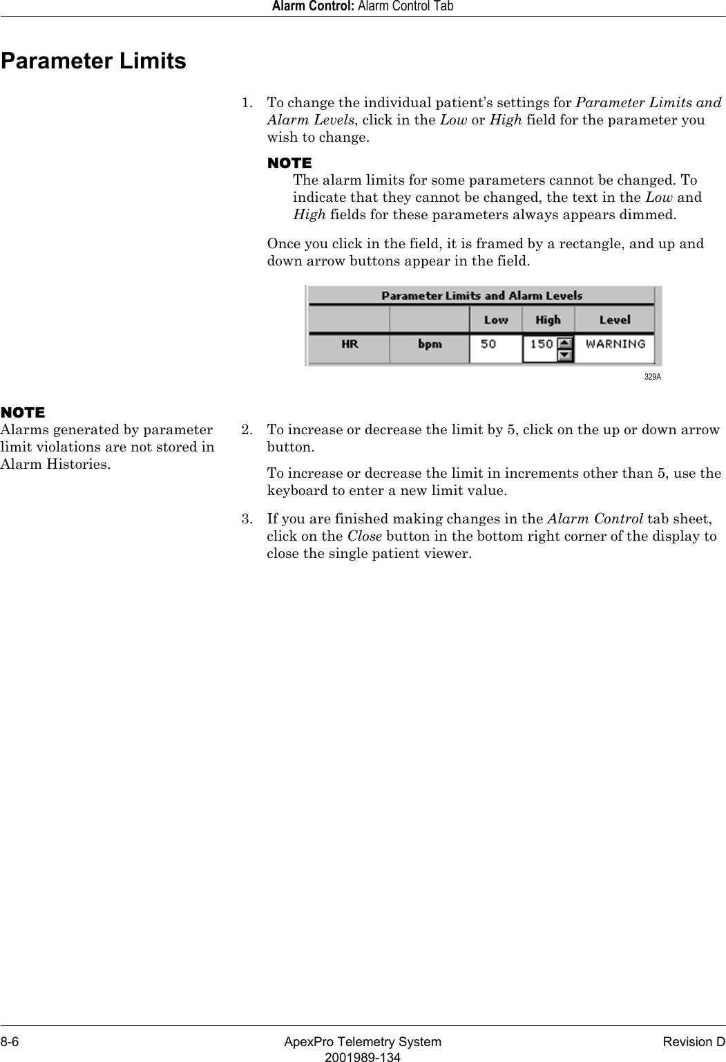 8-6 ApexPro Telemetry System Revision D2001989-134Alarm Control: Alarm Control TabParameter Limits1. To change the individual patient’s settings for Parameter Limits and Alarm Levels, click in the Low or High field for the parameter you wish to change.NOTEThe alarm limits for some parameters cannot be changed. To indicate that they cannot be changed, the text in the Low and High fields for these parameters always appears dimmed.Once you click in the field, it is framed by a rectangle, and up and down arrow buttons appear in the field.NOTEAlarms generated by parameter limit violations are not stored in Alarm Histories.2. To increase or decrease the limit by 5, click on the up or down arrow button.To increase or decrease the limit in increments other than 5, use the keyboard to enter a new limit value.3. If you are finished making changes in the Alarm Control tab sheet, click on the Close button in the bottom right corner of the display to close the single patient viewer. 329A