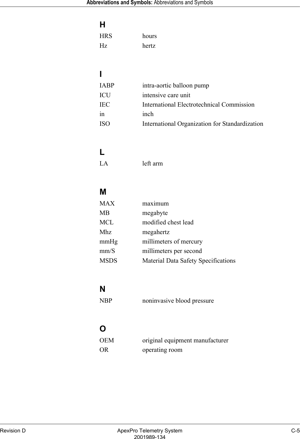 Revision D ApexPro Telemetry System C-52001989-134Abbreviations and Symbols: Abbreviations and SymbolsHHRS hoursHz hertzIIABP intra-aortic balloon pumpICU intensive care unitIEC International Electrotechnical Commissionin inchISO International Organization for StandardizationLLA left armMMAX maximumMB megabyteMCL modified chest leadMhz megahertzmmHg millimeters of mercurymm/S millimeters per secondMSDS Material Data Safety SpecificationsNNBP noninvasive blood pressureOOEM original equipment manufacturerOR operating room