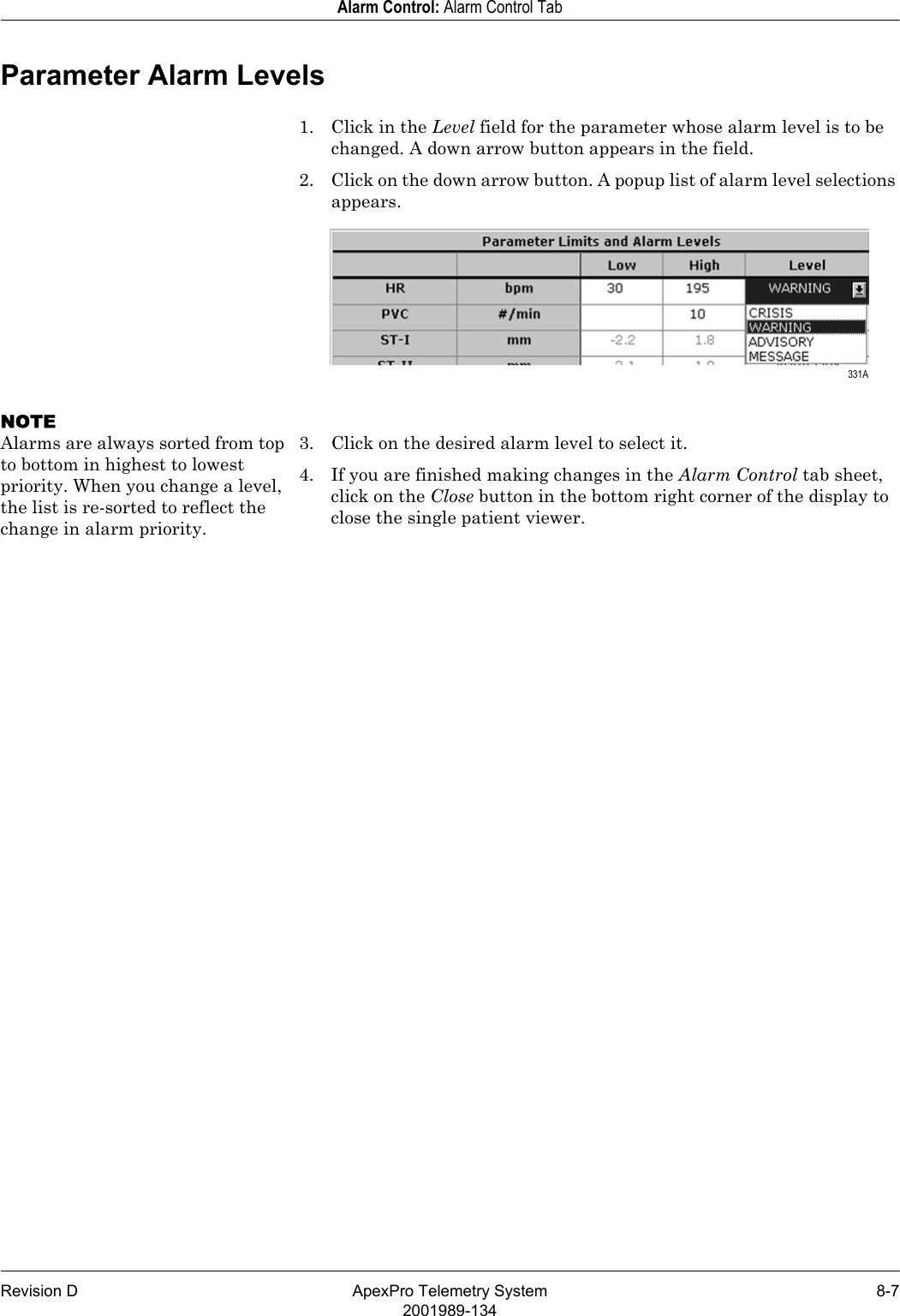 Revision D ApexPro Telemetry System 8-72001989-134Alarm Control: Alarm Control TabParameter Alarm Levels1. Click in the Level field for the parameter whose alarm level is to be changed. A down arrow button appears in the field.2. Click on the down arrow button. A popup list of alarm level selections appears.NOTEAlarms are always sorted from top to bottom in highest to lowest priority. When you change a level, the list is re-sorted to reflect the change in alarm priority.3. Click on the desired alarm level to select it.4. If you are finished making changes in the Alarm Control tab sheet, click on the Close button in the bottom right corner of the display to close the single patient viewer. 331A