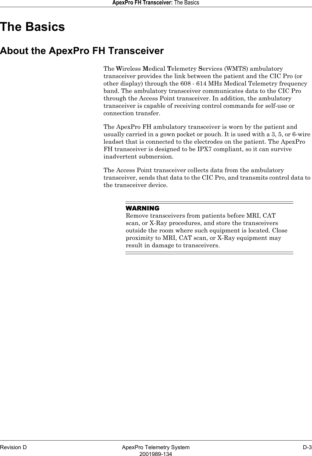 Revision D ApexPro Telemetry System D-32001989-134ApexPro FH Transceiver: The BasicsThe BasicsAbout the ApexPro FH TransceiverThe Wireless Medical Telemetry Services (WMTS) ambulatory transceiver provides the link between the patient and the CIC Pro (or other display) through the 608 - 614 MHz Medical Telemetry frequency band. The ambulatory transceiver communicates data to the CIC Pro through the Access Point transceiver. In addition, the ambulatory transceiver is capable of receiving control commands for self-use or connection transfer. The ApexPro FH ambulatory transceiver is worn by the patient and usually carried in a gown pocket or pouch. It is used with a 3, 5, or 6-wire leadset that is connected to the electrodes on the patient. The ApexPro FH transceiver is designed to be IPX7 compliant, so it can survive inadvertent submersion.The Access Point transceiver collects data from the ambulatory transceiver, sends that data to the CIC Pro, and transmits control data to the transceiver device.WARNINGRemove transceivers from patients before MRI, CAT scan, or X-Ray procedures, and store the transceivers outside the room where such equipment is located. Close proximity to MRI, CAT scan, or X-Ray equipment may result in damage to transceivers.